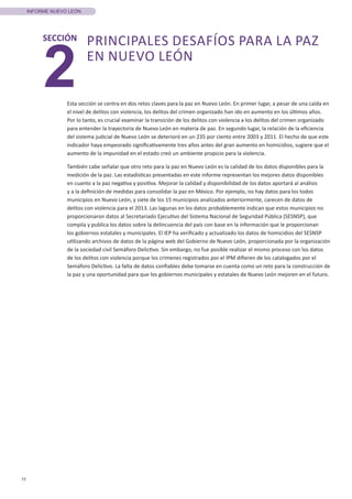 11
INFORME NUEVO LEÓN
2
SECCIÓN PRINCIPALES DESAFÍOS PARA LA PAZ
EN NUEVO LEÓN
Esta sección se centra en dos retos claves para la paz en Nuevo León. En primer lugar, a pesar de una caída en
el nivel de delitos con violencia, los delitos del crimen organizado han ido en aumento en los últimos años.
Por lo tanto, es crucial examinar la transición de los delitos con violencia a los delitos del crimen organizado
para entender la trayectoria de Nuevo León en materia de paz. En segundo lugar, la relación de la eficiencia
del sistema judicial de Nuevo León se deterioró en un 235 por ciento entre 2003 y 2011. El hecho de que este
indicador haya empeorado significativamente tres años antes del gran aumento en homicidios, sugiere que el
aumento de la impunidad en el estado creó un ambiente propicio para la violencia.
También cabe señalar que otro reto para la paz en Nuevo León es la calidad de los datos disponibles para la
medición de la paz. Las estadísticas presentadas en este informe representan los mejores datos disponibles
en cuanto a la paz negativa y positiva. Mejorar la calidad y disponibilidad de los datos aportará al análisis
y a la definición de medidas para consolidar la paz en México. Por ejemplo, no hay datos para los todos
municipios en Nuevo León, y siete de los 15 municipios analizados anteriormente, carecen de datos de
delitos con violencia para el 2013. Las lagunas en los datos probablemente indican que estos municipios no
proporcionaron datos al Secretariado Ejecutivo del Sistema Nacional de Seguridad Pública (SESNSP), que
compila y publica los datos sobre la delincuencia del país con base en la información que le proporcionan
los gobiernos estatales y municipales. El IEP ha verificado y actualizado los datos de homicidios del SESNSP
utilizando archivos de datos de la página web del Gobierno de Nuevo León, proporcionada por la organización
de la sociedad civil Semáforo Delictivo. Sin embargo, no fue posible realizar el mismo proceso con los datos
de los delitos con violencia porque los crímenes registrados por el IPM difieren de los catalogados por el
Semáforo Delictivo. La falta de datos confiables debe tomarse en cuenta como un reto para la construcción de
la paz y una oportunidad para que los gobiernos municipales y estatales de Nuevo León mejoren en el futuro.
 