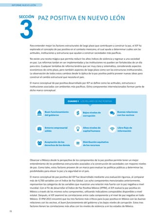15
INFORME NUEVO LEÓN
3
SECCIÓN PAZ POSITIVA EN NUEVO LEÓN
Entorno empresarial
sólido
Bajos niveles de
corrupción
Altos niveles de
capital humano
Libre flujo de
información
Buenas relaciones
con los vecinos
Aceptación de los
derechos de los demás
Distribución equitativa
de los recursos
CUADRO 1 LOS PILLARES DE PAZ POSITIVA
Buen funcionamiento
del gobierno
Para entender mejor los factores estructurales de largo plazo que contribuyen a construir la paz, el IEP ha
explorado el concepto de paz positiva en el contexto mexicano, el cual ayuda a determinar cuáles son las
actitudes, instituciones y estructuras que ayudan a construir sociedades más pacíficas.
No existe una receta mágica que permita reducir los altos índices de violencia y regresar a una sociedad
en paz. Las reformas tardan en ser implementadas y las instituciones no pueden ser fortalecidas de un día
para otro. Cualquier tentativa de reforma tendría que ser muy clara y sistemática, considerando aspectos
económicos de corto plazo, pero también aspectos de largo plazo como son las estructuras institucionales.
La observación de todos estos cambios desde la óptica de la paz positiva podría proveer nuevas ideas para
construir el cambio estructural que necesita el país.
El marco conceptual de paz positiva desarrollado por IEP se define como las actitudes, estructuras e
instituciones asociadas con ambientes más pacíficos. Ocho componentes interrelacionados forman parte de
dicho marco conceptual.
Observar a México desde la perspectiva de los componentes de la paz positiva permite tener un mejor
entendimiento de los problemas estructurales asociados a la construcción de sociedades con mayores niveles
de paz. Como tales, estos factores proveen de un marco para evaluar las políticas públicas y determinar las
posibilidades para elevar la paz y la seguridad en el país.
El marco conceptual de paz positiva del IEP fue desarrollado mediante una evaluación rigurosa, al comparar
más de 4,700 variables con el Índice de Paz Global. Los ocho componentes mencionados anteriormente,
representan las categorías de las variables que muestran una relación más fuerte con la paz negativa a nivel
mundial. Con el fin de desarrollar el Índice de Paz Positiva México (IPPM), el IEP evaluó la paz positiva en
México a través de los mismos ocho componentes, utilizando indicadores comparables disponibles a nivel
estatal. Después, el IEP examinó las correlaciones entre cada componente y el nivel de paz negativa en todo
México. El IPM 2015 encontró que los tres factores más críticos para la paz positiva en México son las buenas
relaciones con los vecinos, el buen funcionamiento del gobierno y los bajos niveles de corrupción. Estos tres
factores tienen las correlaciones más altas con los niveles de violencia a en los estados de México.
 