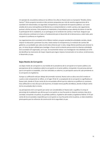 18
INFORME NUEVO LEÓN
Un ejemplo de una práctica exitosa en los últimos tres años en Nuevo León es el proyecto “Alcalde ¿Cómo
Vamos?” Dicho proyecto consiste en diez acciones propuestas por más de sesenta organizaciones de la
sociedad civil relacionadas a la seguridad, transparencia y recuperación de espacios públicos. Los nueve
alcaldes de la zona metropolitana de Monterrey se comprometieron a rendir cuentas y dar seguimiento
puntual a dichas acciones. Este proyecto es importante y trascendente ya que además de elevar el nivel de
la participación de la ciudadanía, es un parteaguas en la rendición de cuentas a nivel local. Asegurar que
estos esfuerzos continúen en el país, es fundamental para el desarrollo de la democracias y sobre todo, para
recuperar la confianza en el gobierno.
Las organizaciones de la sociedad civil en México realizan una gran variedad de actividades sociales, desde
mejorar la educación y promover las artes, hasta evaluar la transparencia y la rendición de cuentas del
gobierno; y es probable que cada uno de estos esfuerzos por sí solos, tenga efectos positivos para alcanzar la
paz. Un tema de gran utilidad para investigar a futuro sería la relación precisa entre las diversas actividades
de la sociedad civil organizada, con la paz. Se recomienda realizar una investigación más detallada con el fin
de identificar las inversiones de mayor impacto para lograr mejoras transversales en la cultura, la democracia,
el desarrollo y la paz.
Bajos Niveles de Corrupción
Los bajos niveles de corrupción es una medida de la prevalencia de la corrupción en el sector público y las
percepciones de los ciudadanos sobre la corrupción en el sector público, incluyendo si las personas piensan
que la corrupción es aceptable, si les han solicitado un soborno y su percepción acerca de cuán prevalente es
la corrupción en el gobierno.
Aunque su calificación está por debajo del promedio nacional, Nuevo León se ubica cerca de la media en
cuanto a este componente se refiere, en el lugar 19 de 32. La aceptación de la corrupción es significativa en
Nuevo León, donde el 33 por ciento de los encuestados afirmó que los sobornos se justifican en ocasiones.
Esta calificación es más alta que la de Guerrero, el estado menos pacífico de México, donde el 28 por ciento
de los encuestados dijo lo mismo.
Las percepciones de la corrupción por sector son considerables en Nuevo León. La gráfica 11 arroja el
porcentaje de la población que afirma que la corrupción es muy frecuente en diversos sectores clave de la
sociedad, incluyendo a la policía, los partidos políticos, el gobierno del estado y el gobierno federal. El 47 por
ciento de los encuestados respondió que la corrupción es muy frecuente entre la policía, un dato estadístico
preocupante para los esfuerzos de construcción de la seguridad y la paz.
 