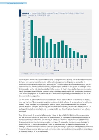 19
INFORME NUEVO LEÓN
Según el Censo Nacional de Gobiernos Municipales y Delegacionales (CNGMD), sólo 27 de los 51 municipios
de Nuevo León cuentan con información pública sobre las operaciones del gobierno local y sólo 13
implementan programas de lucha contra la corrupción.7
El último CNMGD arrojó que Monterrey es uno de
los municipios con información transparente y programas para combatir la corrupción; sin embargo, varias
de las ciudades con las más altas tasas de homicidios carecen de ellos, incluyendo Santiago, Montemorelos,
García, Apodaca y General Zuazua. Las métricas de transparencia y corrupción son significativas para Nuevo
León dada la propagación de las actividades de la delincuencia organizada y su impacto en cada una de las
dimensiones de la paz positiva.
Los tres niveles de gobierno fueron señalados a raíz del ataque al Casino Royale en Monterrey en el 2011,
en el cual murieron 52 personas y se sospechó ampliamente de la colusión de funcionarios de los gobiernos
locales.8
En ese entonces, varios funcionarios públicos fueron imputados y se anunció una limpia de
oficiales de policía corruptos. Sin embargo, sin mecanismos más sólidos para fomentar la transparencia y la
participación ciudadana con el gobierno, es poco probable que dichas limpiezas lleguen a ser una solución
sostenible.
En el último reporte de la Auditoría Superior del Estado de Nuevo León (2012), se registraron anomalías
por más de 14 mil millones de pesos. Esto no necesariamente se traduce en un desvío de recursos sino de
manejos contables cuestionables. Sin embargo, la cifra que se mantiene inexplicable son 1,104 millones
de pesos que no se encuentran documentados en ninguno de los estados financieros presentados por el
gobierno estatal. La Auditoría Superior del Estado se mantiene como un organismo independiente, sin
embargo, sus observaciones no son vinculatorias a algún proceso legal. Contar con este tipo de organismos es
fundamental para asegurar la transparencia y evitar los malos manejos de los recursos públicos, sin embargo,
es necesario dotarlos de facultades legales.
5
0
10
15
20
25
30
35
40
45
50
PORCENTAJEDEENCUESTADOSQUEPERCIBENLACORRUPCIÓN
SECTOR
GRÁFICA 11 PORCENTAJE DE LA POBLACIÓN QUE CONSIDERA QUE LA CORRUPCIÓN
ES MUY FRECUENTE, POR SECTOR, 2013
Policías
Partidospolíticos
GobiernosEstatales
GobiernoFederal
DiputadosySenadores
MinisterioPúblico
GobiernosMunicipales
Empresarios
Sindicatos
Juecesymagistrados
Institutoselectorales
Mediosdecomunicación
Escuelaspúblicas
Institucionesreligiosas
Vecinos
Fuente: INEGI, Encuesta Nacional de Calidad e Impacto Gubernamental 2013
 