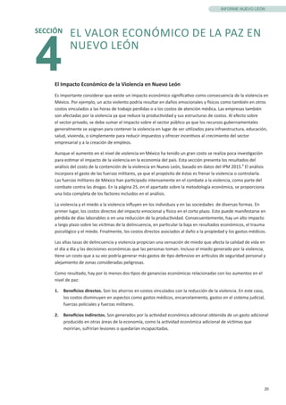 20
INFORME NUEVO LEÓN
El Impacto Económico de la Violencia en Nuevo León
Es importante considerar que existe un impacto económico significativo como consecuencia de la violencia en
México. Por ejemplo, un acto violento podría resultar en daños emocionales y físicos como también en otros
costos vinculados a las horas de trabajo perdidas o a los costos de atención médica. Las empresas también
son afectadas por la violencia ya que reduce la productividad y sus estructuras de costos. Al efecto sobre
el sector privado, se debe sumar el impacto sobre el sector público ya que los recursos gubernamentales
generalmente se asignan para contener la violencia en lugar de ser utilizados para infraestructura, educación,
salud, vivienda, o simplemente para reducir impuestos y ofrecer incentivos al crecimiento del sector
empresarial y a la creación de empleos.
Aunque el aumento en el nivel de violencia en México ha tenido un gran costo se realiza poca investigación
para estimar el impacto de la violencia en la economía del país. Esta sección presenta los resultados del
análisis del costo de la contención de la violencia en Nuevo León, basado en datos del IPM 2015.9
El análisis
incorpora el gasto de las fuerzas militares, ya que el propósito de éstas es frenar la violencia o controlarla.
Las fuerzas militares de México han participado intensamente en el combate a la violencia, como parte del
combate contra las drogas. En la página 25, en el apartado sobre la metodología económica, se proporciona
una lista completa de los factores incluidos en el análisis.
La violencia y el miedo a la violencia influyen en los individuos y en las sociedades de diversas formas. En
primer lugar, los costos directos del impacto emocional y físico en el corto plazo. Esto puede manifestarse en
pérdida de días laborables o en una reducción de la productividad. Consecuentemente, hay un alto impacto
a largo plazo sobre las víctimas de la delincuencia, en particular la baja en resultados económicos, el trauma
psicológico y el miedo. Finalmente, los costos directos asociados al daño a la propiedad y los gastos médicos.
Las altas tasas de delincuencia y violencia propician una sensación de miedo que afecta la calidad de vida en
el día a día y las decisiones económicas que las personas toman. Incluso el miedo generado por la violencia,
tiene un costo que a su vez podría generar más gastos de tipo defensivo en artículos de seguridad personal y
alejamiento de zonas consideradas peligrosas.
Como resultado, hay por lo menos dos tipos de ganancias económicas relacionadas con los aumentos en el
nivel de paz:
1.	 Beneficios directos. Son los ahorros en costos vinculados con la reducción de la violencia. En este caso,
los costos disminuyen en aspectos como gastos médicos, encarcelamiento, gastos en el sistema judicial,
fuerzas policiales y fuerzas militares.
2.	 Beneficios indirectos. Son generados por la actividad económica adicional obtenida de un gasto adicional
producido en otras áreas de la economía, como la actividad económica adicional de víctimas que
morirían, sufrirían lesiones o quedarían incapacitadas.
4
SECCIÓN EL VALOR ECONÓMICO DE LA PAZ EN
NUEVO LEÓN
 