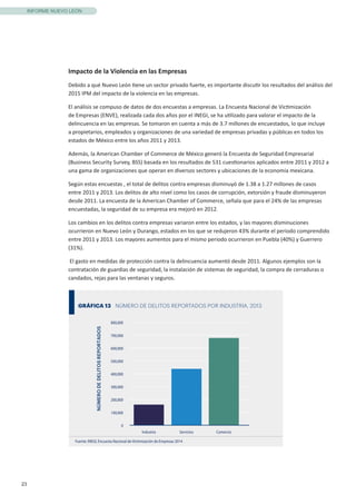 23
INFORME NUEVO LEÓN
Impacto de la Violencia en las Empresas
Debido a qué Nuevo León tiene un sector privado fuerte, es importante discutir los resultados del análisis del
2015 IPM del impacto de la violencia en las empresas.
El análisis se compuso de datos de dos encuestas a empresas. La Encuesta Nacional de Victimización
de Empresas (ENVE), realizada cada dos años por el INEGI, se ha utilizado para valorar el impacto de la
delincuencia en las empresas. Se tomaron en cuenta a más de 3.7 millones de encuestados, lo que incluye
a propietarios, empleados y organizaciones de una variedad de empresas privadas y públicas en todos los
estados de México entre los años 2011 y 2013.
Además, la American Chamber of Commerce de México generó la Encuesta de Seguridad Empresarial
(Business Security Survey, BSS) basada en los resultados de 531 cuestionarios aplicados entre 2011 y 2012 a
una gama de organizaciones que operan en diversos sectores y ubicaciones de la economía mexicana.
Según estas encuestas , el total de delitos contra empresas disminuyó de 1.38 a 1.27 millones de casos
entre 2011 y 2013. Los delitos de alto nivel como los casos de corrupción, extorsión y fraude disminuyeron
desde 2011. La encuesta de la American Chamber of Commerce, señala que para el 24% de las empresas
encuestadas, la seguridad de su empresa era mejoró en 2012.
Los cambios en los delitos contra empresas variaron entre los estados, y las mayores disminuciones
ocurrieron en Nuevo León y Durango, estados en los que se redujeron 43% durante el periodo comprendido
entre 2011 y 2013. Los mayores aumentos para el mismo periodo ocurrieron en Puebla (40%) y Guerrero
(31%).
El gasto en medidas de protección contra la delincuencia aumentó desde 2011. Algunos ejemplos son la
contratación de guardias de seguridad, la instalación de sistemas de seguridad, la compra de cerraduras o
candados, rejas para las ventanas y seguros.
GRÁFICA 13 NÚMERO DE DELITOS REPORTADOS POR INDUSTRIA, 2013
Fuente: INEGI, Encuesta Nacional de Victimización de Empresas 2014
0
100,000
200,000
300,000
400,000
500,000
600,000
700,000
800,000
Industria Servicios Comercio
NÚMERODEDELITOSREPORTADOS
 