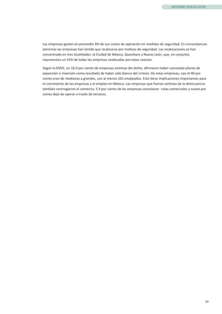 24
INFORME NUEVO LEÓN
Las empresas gastan en promedio 4% de sus costos de operación en medidas de seguridad. En circunstancias
extremas las empresas han tenido que reubicarse por motivos de seguridad. Las reubicaciones se han
concentrado en tres localidades: la Ciudad de México, Querétaro y Nuevo León, que, en conjunto,
representan un 55% de todas las empresas reubicadas por estas razones.
Según la ENVE, un 18.9 por ciento de empresas víctimas del delito, afirmaron haber cancelado planes de
expansión o inversión como resultado de haber sido blanco del crimen. De estas empresas, casi el 40 por
ciento eran de medianas a grandes, con al menos 101 empleados. Esto tiene implicaciones importantes para
el crecimiento de las empresas y el empleo en México. Las empresas que fueron víctimas de la delincuencia
también restringieron el comercio, 5.9 por ciento de las empresas cancelaron rutas comerciales y nueve por
ciento dejó de operar a través de terceros.
 
 