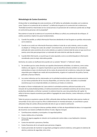 25
INFORME NUEVO LEÓN
Metodología de Costeo Económico
Al desarrollar la metodología de costo económico, el IEP define las actividades vinculadas con la violencia
como “Gasto en la contención de la violencia”. La definición de gasto en la contención de la violencia es:
“Actividad económica relacionada con las consecuencias o la prevención de la violencia cuando ésta se dirige
en contra de las personas o de la propiedad”.
Para estimar el costo de la violencia en la economía de México se utilizó una combinación de enfoques. El
análisis económico implicó tres pasos fundamentales:
1.	 Cuando fue posible, se utilizó información financiera detallando el nivel de gasto en partidas relacionadas
con la violencia.
2.	 Cuando no se contó con información financiera relativa al costo de un acto violento, como un asalto,
se adoptó un “enfoque de costeo de unidad”. Concretamente, se tomó de fuentes de la literatura un
estimado del costo económico de un acto violento y se aplicó al número total de veces en que ocurría un
evento como éste para proporcionar un estimado del costo total de cada tipo de violencia.
3.	 Cuando faltó información, se asumió que el costo equivalía a cero o se estimó basado en información
considerada como la mejor alternativa posible.
Asimismo, los costos se clasificaron de acuerdo con su carácter “directo” o “indirecto”, donde:
1.	 Se considera que los costos directos son aquellos directamente atribuibles a la violencia, como costos
médicos y de seguros. Un aspecto importante es que los beneficios directos también se consideran,
estimándose en base a la disminución de los costos de prevención de la violencia y reducción de riesgos
requeridos para mitigarla por medio del encarcelamiento, el gasto en la aplicación de justicia, fuerzas
policiales y fuerzas militares.
2.	 Los costos indirectos son los relacionados con la actividad económica perdida como consecuencia de
un uso menos productivo de los recursos disponibles, así como los costos asociados a la actividad
económica que no se emprende debido a la violencia y al miedo a la violencia.
Se empleó un factor multiplicador de 2 para estimar la actividad económica adicional asociada con la
inclusión de la productividad perdida y el redireccionamiento de la actividad económica de las tareas menos
productivas destinadas a enfrentar o prevenir la violencia hacia los usos más productivos del capital. Se
utilizó el término impacto económico para definir el agregado de costos directos, costos indirectos y el factor
multiplicador.
Todos los precios se ajustaron a pesos de 2014, utilizando datos del Banco Mundial sobre precios medios al
consumidor. En los casos en que las cifras se determinaron en moneda extranjera, se convirtieron a pesos
utilizando el tipo de cambio oficial promedio del año en que se realizó la estimación.
En este estudio no se incluyeron diversas partidas debido a la falta de disponibilidad de datos o la incapacidad
de encontrar una manera confiable de estimar el costo. Algunas incluyen:
•	 Contribuciones estatales y municipales a la seguridad pública.
•	 Costos médicos de un homicidio.
•	 Primas de seguros pagadas en relación con la protección contra robos a casa habitación o lesiones
personales.
•	 Costos de extorsión a personas y familias.
•	 Costos financieros de la corrupción para personas y hogares.
•	 Costos personales de mantener la seguridad y protegerse contra la violencia, como gasto en sistemas de
alarma y sistemas de seguridad, entre otros.
 