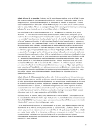 26
INFORME NUEVO LEÓN
Cálculo del costo de un homicidio: El número total de homicidios por estado se tomó del SESNSP. El costo
directo de un homicidio se tomó de un estudio realizado por el Instituto Ciudadano de Estudios Sobre la
Inseguridad (ICESI), organización de investigación de la sociedad civil centrada en la seguridad.10
El único
costo directo de homicidio utilizado fue el costo del funeral, ya que no se contó con una fuente autorizada
sobre los costos médicos. Además, los costos policiales y judiciales se incluyeron en las categorías policiales y
judiciales. Por tanto, el costo directo de un homicidio se calculó en 11,273 pesos.
Los costos indirectos de un homicidio se estimaron en 34,776,464 pesos. Los estimados de los costos
atribuibles a un homicidio se basaron en un estudio llevado a cabo por McCollister (2010), en el que se
emplearon diversos métodos para estimar tanto los costos tangibles como los costos intangibles atribuibles
a un homicidio.11
Específicamente, el análisis utilizó el “costo de enfermedad” y el grado de “indemnización
del jurado” para estimar los costos de la delincuencia en Estados Unidos. Estas estimaciones se usaron en
lugar de estimaciones más tradicionales del valor estadístico de la vida, ya que el método de indemnización
del jurado intenta, por su naturaleza, tomar en cuenta de manera exhaustiva la pérdida de productividad
y el sufrimiento relacionados con un homicidio, tanto para la víctima como para su familia. Este método
no incluye los pagos por reparación de daños que suelen ser otorgados por los tribunales estadounidenses
en casos civiles. Para asegurar que las estimaciones representaran adecuadamente los niveles relativos de
ingresos en México, se adecuaron en base al PIB per cápita de México en relación con el de Estados Unidos,
antes de convertirse a pesos mexicanos de 2013. Específicamente, se reconoció que un homicidio costaba
34,776,464 pesos, cantidad basada en el estudio de Estados Unidos antes mencionado que sugiere que
el costo indirecto de un homicidio es de alrededor de USD 8.4 millones. Después se calculó que el costo
equivalente en México era 30% de esta cantidad: USD 2.6 millones o 34.8 millones de pesos. El método
para adecuar las cifras de forma relativa a las de Estados Unidos se basa en un PIB per cápita (paridad de
poder adquisitivo o PPA) de $12,814 para México, en comparación con $42,486 para Estados Unidos. Estas
estimaciones se consideran razonables y se has basado en una revisión de estudios similares. (Para mayor
información, consulte la sección de metodología y la bibliografía del IPM, disponible en línea en
www.visionofhumanity.org.)
Cálculo del costo de delitos con violencia: Los datos sobre el número de delitos con violencia se tomaron
del SESNSP. Para reflejar con precisión los diferentes costos directos e indirectos relacionados con un delito,
los datos se separaron de acuerdo con el tipo de delito. Esto permitió contar con estimaciones de los costos
de incidentes individuales, de violación, robo y asalto, por estado. Vale la pena mencionar que, debido a
que no todos los delitos se reportan, se acepta de manera general que el número registrado de delitos
es considerablemente menor de los que realmente ocurren, en particular cuando prevalece un entorno
de miedo. Reconociendo lo anterior, el número de delitos denunciados proveniente del SESNSP se ajustó
utilizando el grado de cifra negra establecido en la ENVIPE 2012 del INEGI.
Los costos directos de violación, robo y asalto se tomaron de un estudio del ICESI. Como los estimados de
los costos de delitos individuales diferían según el año, se tomó un promedio de los tres años abarcados por
el estudio (2007-2009). En particular, se supuso que estos costos ascendían a 4,491 pesos por incidencia de
violación, 23,477 pesos por robo y 8,883 pesos por asalto.
A fin de intentar considerar también los costos indirectos de un delito, como la pérdida en productividad y
el sufrimiento de las víctimas, se incluyeron igualmente los costos indirectos. Las cifras se tomaron de un
estudio que proporcionó una estimación del número de “años de vida ajustados por la calidad”, un método
para evaluar el valor relativo de un año de vida, perdido como consecuencia de un delito.12
Posteriormente
estos estimados se multiplicaron por los costos indirectos de un homicidio antes mencionados.
Específicamente, se supuso que los costos indirectos eran de 134,446 pesos por violación, 6,829 pesos por
robo y 25,118 pesos por asalto.
 