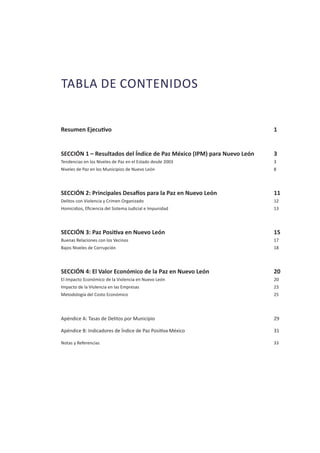 TABLA DE CONTENIDOS
Resumen Ejecutivo									 1
SECCIÓN 1 – Resultados del Índice de Paz México (IPM) para Nuevo León		 3
Tendencias en los Niveles de Paz en el Estado desde 2003						 3
Niveles de Paz en los Municipios de Nuevo León							 8
SECCIÓN 2: Principales Desafíos para la Paz en Nuevo León			 11
Delitos con Violencia y Crimen Organizado							 12
Homicidios, Eficiencia del Sistema Judicial e Impunidad						 13
SECCIÓN 3: Paz Positiva en Nuevo León						 15
Buenas Relaciones con los Vecinos								 17
Bajos Niveles de Corrupción									 18
SECCIÓN 4: El Valor Económico de la Paz en Nuevo León				 20
El Impacto Económico de la Violencia en Nuevo León						 20
Impacto de la Violencia en las Empresas							 23
Metodología del Costo Económico								 25
Apéndice A: Tasas de Delitos por Municipio							 29
Apéndice B: Indicadores de Índice de Paz Positiva México					 31
Notas y Referencias										 33
 