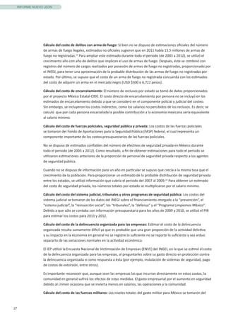 27
INFORME NUEVO LEÓN
Cálculo del costo de delitos con arma de fuego: Si bien no se dispuso de estimaciones oficiales del número
de armas de fuego ilegales, estimados no oficiales sugieren que en 2011 había 15.5 millones de armas de
fuego no registradas.13
Para ampliar este estimado durante todo el periodo (de 2003 a 2012), se utilizó el
crecimiento año con año de delitos que implican el uso de armas de fuego. Después, éste se combinó con
registros del número de cargos realizados por posesión de armas de fuego no registradas, proporcionado por
el INEGI, para tener una aproximación de la probable distribución de las armas de fuego no registradas por
estado. Por último, se supuso que el costo de un arma de fuego no registrada concuerda con los estimados
del costo de adquirir un arma en el mercado negro (USD $500 o 6,722 pesos).
Cálculo del costo de encarcelamiento: El número de reclusos por estado se tomó de datos proporcionados
por el proyecto México Estatal-CIDE. El costo directo de encarcelamiento por persona no se incluyó en los
estimados de encarcelamiento debido a que se consideró en el componente policial y judicial del costeo.
Sin embargo, se incluyeron los costos indirectos, como los salarios no percibidos de los reclusos. Es decir, se
calculó que por cada persona encarcelada la posible contribución a la economía mexicana sería equivalente
al salario mínimo.
Cálculo del costo de fuerzas policiales, seguridad pública y privada: Los costos de las fuerzas policiales
se tomaron del Fondo de Aportaciones para la Seguridad Pública (FASP) federal, el cual representa un
componente importante de los costos presupuestarios de las fuerzas policiales.
No se dispuso de estimados confiables del número de efectivos de seguridad privada en México durante
todo el periodo (de 2003 a 2012). Como resultado, a fin de obtener estimaciones para todo el periodo se
utilizaron estimaciones anteriores de la proporción de personal de seguridad privada respecto a los agentes
de seguridad pública.
Cuando no se dispuso de información para un año en particular se supuso que crecía a la misma tasa que el
crecimiento de la población. Para proporcionar un estimado de la probable distribución de seguridad privada
entre los estados, se utilizó información que cubría el periodo del 2007 al 2009.14
Para obtener un estimado
del costo de seguridad privada, los números totales por estado se multiplicaron por el salario mínimo.
Cálculo del costo del sistema judicial, tribunales y otros programas de seguridad pública: Los costos del
sistema judicial se tomaron de los datos del INEGI sobre el financiamiento otorgado a la “prevención”, el
“sistema judicial”, la “reinserción social”, los “tribunales”, la “defensa” y el “Programa Limpiemos México”.
Debido a que sólo se contaba con información presupuestaria para los años de 2009 y 2010, se utilizó el PIB
para estimar los costos para 2011 y 2012. 	
Cálculo del costo de la delincuencia organizada para las empresas: Estimar el costo de la delincuencia
organizada resulta sumamente difícil ya que es probable que una gran proporción de la actividad delictiva
y su impacto en la economía en general no se registre lo suficiente no se reporte lo suficiente y sea arduo
separarlo de las variaciones normales en la actividad económica.
El IEP utilizó la Encuesta Nacional de Victimización de Empresas (ENVE) del INGEI, en la que se estimó el costo
de la delincuencia organizada para las empresas, al preguntarles sobre su gasto directo en protección contra
la delincuencia organizada o como respuesta a ésta (por ejemplo, instalación de sistemas de seguridad, pago
de costos de extorsión, entre otros).
Es importante reconocer que, aunque sean las empresas las que incurran directamente en estos costos, la
comunidad en general sufrirá los efectos de estas medidas. El gasto empresarial por el aumento en seguridad
debido al crimen ocasiona que se invierta menos en salarios, las operaciones y la comunidad.
Cálculo del costo de las fuerzas militares: Los niveles totales del gasto militar para México se tomaron del
 