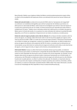 28
INFORME NUEVO LEÓN
Banco Mundial. Debido a que el gobierno federal de México controla predominantemente el gasto militar,
se utilizó la cifra de población del estado para ofrecer una estimación del costo de las fuerzas militares por
estado.
Cálculo del costo del miedo: Los datos de la encuesta del INEGI sobre las “percepciones de inseguridad”
se combinaron con estadísticas demográficas para estimar la proporción de individuos que temían a la
delincuencia en cada estado de México. Sobre la base de la investigación que estimó el valor del impacto en
la salud como consecuencia de vivir con miedo, el número de personas que reportaba que sentía miedo se
multiplicó por 537 pesos.15
Debido a que la naturaleza violenta de la delincuencia se consideró más grave en
México que en la fuente del estudio, no se ajustaron los costos estimados del miedo por la paridad del poder
adquisitivo, con el fin de no subestimar el impacto de vivir con miedo a la violencia y a la delincuencia.
Cálculo de costos de seguros privados contra robo de vehículos: No se dispuso de datos completos sobre las
primas de seguros, sin embargo, había información sobre el valor de las primas pagadas por seguros contra
robo de vehículos de 2007 a 2009. Los niveles de las primas de seguros tienden a relacionarse estrechamente
con el PIB de un estado; por consiguiente, cuando no se contaba con información, se utilizó la media de las
primas de seguros de vehículos como proporción del PIB. Por tanto, se considera que las estimaciones son
conservadoras, ya que sólo toman en cuenta primas de seguros de vehículos contra robo y no de otras formas
de seguros, como el seguro de vida y el seguro contra lesiones y de propiedad personal.
Información faltante: Aunque se utilizó información actualizada siempre que fue posible, se emplearon
diversas técnicas para atribuir a la información no disponible del periodo 2003-2014. El enfoque adoptado fue
analizar los años disponibles de información contra el sustituto más cercano disponible. Por ejemplo, el nivel
de gasto sobre primas de seguros de vehículos tendió a relacionarse fuertemente con el PIB del estado. En
consecuencia, este PIB estatal se empleó para estimar primas de seguros de vehículos para los años faltantes.
Cuando esto no podía aplicarse, se utilizó el sustituto más adecuado. No obstante, es importante observar
que en el caso de los dos mayores contribuyentes al impacto económico de la violencia, homicidios y delitos
con violencia, se contó con información consistente desde el 2003 al 2014. Para mayor información, consulte
la sección de metodología del IPM, disponible en línea en www.visionofhumanity.org.
 