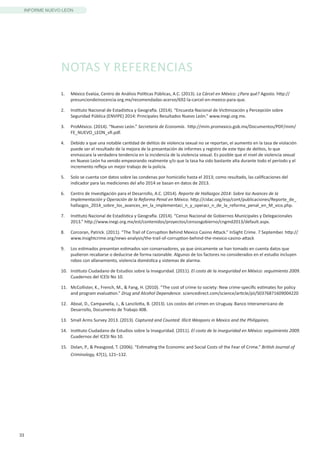 33
INFORME NUEVO LEÓN
1.	 México Evalúa, Centro de Análisis Políticas Públicas, A.C. (2013). La Cárcel en México: ¿Para qué? Agosto. http://
presunciondeinocencia.org.mx/recomendadas-acervo/692-la-carcel-en-mexico-para-que.
2.	 Instituto Nacional de Estadística y Geografía. (2014). “Encuesta Nacional de Victimización y Percepción sobre
Seguridad Pública (ENVIPE) 2014: Principales Resultados Nuevo León.” www.inegi.org.mx.
3.	 ProMéxico. (2014). “Nuevo León.” Secretaría de Economía. http://mim.promexico.gob.mx/Documentos/PDF/mim/
FE_NUEVO_LEON_vfi.pdf.
4.	 Debido a que una notable cantidad de delitos de violencia sexual no se reportan, el aumento en la tasa de violación
puede ser el resultado de la mejora de la presentación de informes y registro de este tipo de delitos, lo que
enmascara la verdadera tendencia en la incidencia de la violencia sexual. Es posible que el nivel de violencia sexual
en Nuevo León ha venido empeorando realmente y/o que la tasa ha sido bastante alta durante todo el período y el
incremento refleja un mejor trabajo de la policía.
5.	 Solo se cuenta con datos sobre las condenas por homicidio hasta el 2013; como resultado, las calificaciones del
indicador para las mediciones del año 2014 se basan en datos de 2013.
6.	 Centro de Investigación para el Desarrollo, A.C. (2014). Reporte de Hallazgos 2014: Sobre loz Avances de la
Implementación y Operación de la Reforma Penal en México. http://cidac.org/esp/cont/publicaciones/Reporte_de_
hallazgos_2014_sobre_los_avances_en_la_implementaci_n_y_operaci_n_de_la_reforma_penal_en_M_xico.php.
7.	 Instituto Nacional de Estadística y Geografía. (2014). “Censo Nacional de Gobiernos Municipales y Delegacionales
2013.” http://www.inegi.org.mx/est/contenidos/proyectos/censosgobierno/cngmd2013/default.aspx.
8.	 Corcoran, Patrick. (2011). “The Trail of Corruption Behind Mexico Casino Attack.” InSight Crime. 7 September. http://
www.insightcrime.org/news-analysis/the-trail-of-corruption-behind-the-mexico-casino-attack
9.	 Los estimados presentan estimados son conservadores, ya que únicamente se han tomado en cuenta datos que
pudieron recabarse o deducirse de forma razonable. Algunos de los factores no considerados en el estudio incluyen
robos con allanamiento, violencia doméstica y sistemas de alarma.
10.	 Instituto Ciudadano de Estudios sobre la Inseguridad. (2011). El costo de la inseguridad en México: seguimiento 2009.
Cuadernos del ICESI No 10.
11.	 McCollister, K., French, M., & Fang, H. (2010). “The cost of crime to society: New crime-specific estimates for policy
and program evaluation.” Drug and Alcohol Dependence. sciencedirect.com/science/article/pii/S0376871609004220
12.	 Aboal, D., Campanella, J., & Lanzilotta, B. (2013). Los costos del crimen en Uruguay. Banco Interamericano de
Desarrollo, Documento de Trabajo 408.
13.	 Small Arms Survey 2013. (2013). Captured and Counted: Illicit Weapons in Mexico and the Philippines.
14.	 Instituto Ciudadano de Estudios sobre la Inseguridad. (2011). El costo de la inseguridad en México: seguimiento 2009.
Cuadernos del ICESI No 10.
15.	 Dolan, P., & Peasgood, T. (2006). “Estimating the Economic and Social Costs of the Fear of Crime.” British Journal of
Criminology, 47(1), 121–132.
NOTAS Y REFERENCIAS
 