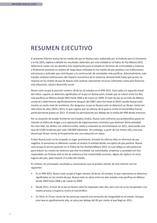 1
INFORME NUEVO LEÓN
El presente informe acerca de los niveles de paz en Nuevo León, elaborado por el Instituto para la Economía
y la Paz (IEP), explora a detalle los resultados obtenidos por esta entidad en el Índice de Paz México 2015.
Determina cuales son los desafíos más importantes para el estado en términos de criminalidad y violencia
y finalmente presenta un análisis de largo plazo enfocado en los niveles de paz positiva o las instituciones,
estructuras y actitudes que contribuyen a la construcción de sociedades más pacíficas. Adicionalmente, este
estudio contiene estimaciones del impacto económico de la violencia, demostrando hasta qué punto, las
mejoras en los niveles de paz de Nuevo León podrían representar recursos suficientes como para financiar
más educación, salud o desarrollo social.
Nuevo León ocupó la posición número 18 de los 32 estados en el IPM 2015. Esta caída a la segunda mitad
del índice, supone un deterioro significativo en la paz en Nuevo León, estado que se colocó entre los diez
más pacíficos en México desde 2003 hasta 2006 y de nuevo en 2009. El nivel de paz en el resto de México
comenzó a deteriorarse significativamente después del 2007, pero fue hasta el 2010 cuando Nuevo León
mostró un cierto nivel de resiliencia. Por desgracia, la paz en Nuevo León se deterioró un 26 por ciento tan
sólo entre los años 2010 y 2011, lo que sugiere que los efectos de la guerra contra el narcotráfico fueron
particularmente graves en 2011. El estado ha permanecido por debajo de la media del IPM desde entonces.
Por su situación de estado fronterizo con Estados Unidos, Nuevo León enfrenta una problemática grave en
relación al tráfico de drogas y a la operación de organizaciones criminales que dominan dicha actividad.
Por otro lado, los delitos con violencia (robo, asalto y violación) se incrementaron en 2011, alcanzando una
tasa de 4,548 incidentes por cada 100,000 habitantes. Sin embargo, a partir de ese mismo año, esta tasa
disminuyó 50 por ciento, principalmente por una reducción en robos.
Si bien Nuevo León no ha ocupado un lugar prominente durante los últimos años en términos de paz
negativa, el panorama es diferente cuando se analiza la entidad desde una óptica de paz positiva. Nuevo
León ocupa la tercera posición en el Índice de Paz Positiva México 2015, lo cual refleja un alto potencial
para reducir los niveles de violencia que vive la entidad. Las autoridades, empresas y sociedad civil han
respondido con firmeza ante la ola de violencia y han emprendido acciones, dignas de replicar en otros
lugares del país, para mejorar el rumbo del estado.
En síntesis, los principales resultados y conclusiones que se pueden extraer de este informe son los
siguientes:
•	 En el IPM 2015, Nuevo León ocupó el lugar número 18 de los 32 estados, lo que representa un deterioro
significativo en los niveles de paz. Nuevo León se ubicó entre los diez estados más pacíficos en México
desde 2003 hasta 2006 y de nuevo en 2009.
•	 Desde 2011, el nivel de la paz en Nuevo León ha mejorado cada año, pero aún no se ha recuperado a los
niveles previos a la guerra contra el narcotráfico.
•	 En 2014, el 73 por ciento de las personas reportó una sensación de inseguridad en el estado. Aunque
esta tasa es significamente alta, se ubica por debajo del 85 por ciento al que llegó en 2011.
RESUMEN EJECUTIVO
 