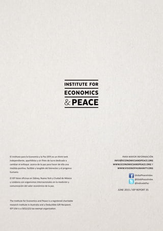 El Instituto para la Economía y la Paz (IEP) es un think tank
independiente, apartidista y sin fines de lucro dedicado a
cambiar el enfoque acerca de la paz para hacer de ella una
medida positiva, factible y tangible del bienestar y el progreso
humano.
El IEP tiene oficinas en Sídney, Nueva York y Ciudad de México
y colabora con organismos internacionales en la medición y
comunicación del valor económico de la paz.
The Institute for Economics and Peace is a registered charitable
research institute in Australia and a Deductible Gift Recipient.
IEP USA is a 501(c)(3) tax exempt organization.
PARA MAYOR INFORMACIÓN
INFO@ECONOMICSANDPEACE.ORG
WWW.ECONOMICSANDPEACE.ORG Y
WWW.VISIONOFHUMANITY.ORG
GlobalPeaceIndex
@GlobPeaceIndex
@IndicedePaz
JUNE 2015 / IEP REPORT 35
 