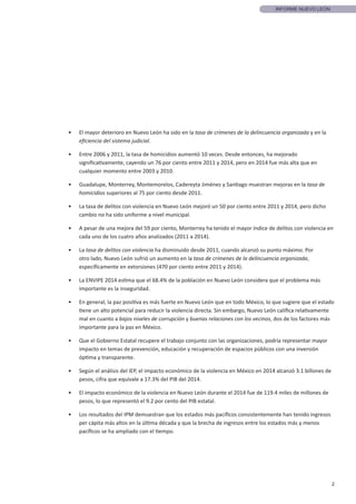 2
INFORME NUEVO LEÓN
•	 El mayor deterioro en Nuevo León ha sido en la tasa de crímenes de la delincuencia organizada y en la
eficiencia del sistema judicial.
•	 Entre 2006 y 2011, la tasa de homicidios aumentó 10 veces. Desde entonces, ha mejorado
significativamente, cayendo un 76 por ciento entre 2011 y 2014, pero en 2014 fue más alta que en
cualquier momento entre 2003 y 2010.
•	 Guadalupe, Monterrey, Montemorelos, Cadereyta Jiménez y Santiago muestran mejoras en la tasa de
homicidios superiores al 75 por ciento desde 2011.
•	 La tasa de delitos con violencia en Nuevo León mejoró un 50 por ciento entre 2011 y 2014, pero dicho
cambio no ha sido uniforme a nivel municipal.
•	 A pesar de una mejora del 59 por ciento, Monterrey ha tenido el mayor índice de delitos con violencia en
cada uno de los cuatro años analizados (2011 a 2014).
•	 La tasa de delitos con violencia ha disminuido desde 2011, cuando alcanzó su punto máximo. Por
otro lado, Nuevo León sufrió un aumento en la tasa de crímenes de la delincuencia organizada,
específicamente en extorsiones (470 por ciento entre 2011 y 2014).
•	 La ENVIPE 2014 estima que el 68.4% de la población en Nuevo León considera que el problema más
importante es la inseguridad.
•	 En general, la paz positiva es más fuerte en Nuevo León que en todo México, lo que sugiere que el estado
tiene un alto potencial para reducir la violencia directa. Sin embargo, Nuevo León califica relativamente
mal en cuanto a bajos niveles de corrupción y buenas relaciones con los vecinos, dos de los factores más
importante para la paz en México.
•	 Que el Gobierno Estatal recupere el trabajo conjunto con las organizaciones, podría representar mayor
impacto en temas de prevención, educación y recuperación de espacios públicos con una inversión
óptima y transparente.
•	 Según el análisis del IEP, el impacto económico de la violencia en México en 2014 alcanzó 3.1 billones de
pesos, cifra que equivale a 17.3% del PIB del 2014.
•	 El impacto económico de la violencia en Nuevo León durante el 2014 fue de 119.4 miles de millones de
pesos, lo que representó el 9.2 por cento del PIB estatal.
•	 Los resultados del IPM demuestran que los estados más pacíficos consistentemente han tenido ingresos
per cápita más altos en la última década y que la brecha de ingresos entre los estados más y menos
pacíficos se ha ampliado con el tiempo.
 