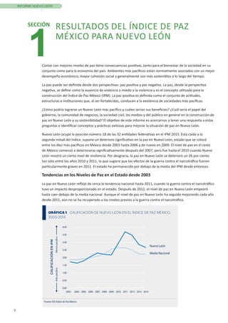 3
INFORME NUEVO LEÓN
Contar con mejores niveles de paz tiene consecuencias positivas, tanto para el bienestar de la sociedad en su
conjunto como para la economía del país. Ambientes más pacíficos están normalmente asociados con un mejor
desempeño económico, mayor cohesión social y generalmente son más sostenibles a lo largo del tiempo.
La paz puede ser definida desde dos perspectivas: paz positiva y paz negativa. La paz, desde la perspectiva
negativa, se define como la ausencia de violencia o miedo a la violencia y es el concepto utilizado para la
construcción del Índice de Paz México (IPM). La paz positiva es definida como el conjunto de actitudes,
estructuras e instituciones que, al ser fortalecidas, conducen a la existencia de sociedades más pacíficas.
¿Cómo podría lograrse un Nuevo León más pacífico y cuáles serían sus beneficios? ¿Cuál sería el papel del
gobierno, la comunidad de negocios, la sociedad civil, los medios y del público en general en la construcción de
paz en Nuevo León y su sostenibilidad? El objetivo de este informe es acercarnos a tener una respuesta a estas
preguntas e identificar conceptos y prácticas exitosas para mejorar la situación de paz en Nuevo León.
Nuevo León ocupó la posición número 18 de las 32 entidades federativas en el IPM 2015. Esta caída a la
segunda mitad del índice, supone un deterioro significativo en la paz en Nuevo León, estado que se colocó
entre los diez más pacíficos en México desde 2003 hasta 2006 y de nuevo en 2009. El nivel de paz en el resto
de México comenzó a deteriorarse significativamente después del 2007, pero fue hasta el 2010 cuando Nuevo
León mostró un cierto nivel de resiliencia. Por desgracia, la paz en Nuevo León se deterioró un 26 por ciento
tan sólo entre los años 2010 y 2011, lo que sugiere que los efectos de la guerra contra el narcotráfico fueron
particularmente graves en 2011. El estado ha permanecido por debajo de la media del IPM desde entonces.
Tendencias en los Niveles de Paz en el Estado desde 2003
La paz en Nuevo León reflejó de cerca la tendencia nacional hasta 2011, cuando la guerra contra el narcotráfico
tuvo un impacto desproporcionado en el estado. Después de 2011, el nivel de paz en Nuevo León empeoró
hasta caer debajo de la media nacional. Aunque el nivel de paz en Nuevo León ha seguido mejorando cada año
desde 2011, aún no se ha recuperado a los niveles previos a la guerra contra el narcotráfico.
1
SECCIÓN RESULTADOS DEL ÍNDICE DE PAZ
MÉXICO PARA NUEVO LEÓN
GRÁFICA 1 CALIFICACIÓN DE NUEVO LEÓN EN EL ÍNDICE DE PAZ MÉXICO,
2003-2014
0.00
0.50
1.00
1.50
2.00
2.50
3.00
3.50
4.00
2003 2004 2005 2006 2007 2008 2009 2010 2011 2012 2013 2014
Nuevo León
Fuente: IEP, Índice de Paz México
Media Nacional
CALIFICACIÓNENIPM
MáspacíﬁcoMenospacíﬁco
 