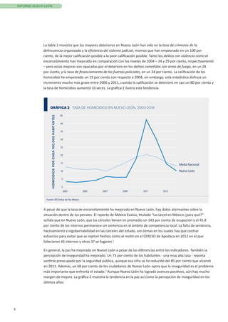 5
INFORME NUEVO LEÓN
La tabla 1 muestra que los mayores deterioros en Nuevo León han sido en la tasa de crímenes de la
delincuencia organizada y la eficiencia del sistema judicial, mismos que han empeorado en un 100 por
ciento, de la mejor calificación posible a la peor calificación posible. Tanto los delitos con violencia como el
encarcelamiento han mejorado en comparación con los niveles de 2004 – 24 y 29 por ciento, respectivamente
– pero estas mejoras son opacadas por el deterioro en los delitos cometidos con arma de fuego, en un 28
por ciento, y la tasa de financiamiento de las fuerzas policiales, en un 24 por ciento. La calificación de los
homicidios ha empeorado un 15 por ciento con respecto a 2004; sin embargo, esta estadística disfraza un
incremento mucho más grave entre 2006 y 2011, cuando la calificación se deterioró en casi un 80 por ciento y
la tasa de homicidios aumentó 10 veces. La gráfica 2 ilustra esta tendencia.
GRÁFICA 2 TASA DE HOMICIDIOS EN NUEVO LEÓN, 2003-2014
Fuente: IEP, Índice de Paz México
0
5
10
15
20
25
30
35
40
45
2003 2005 2007 2009 2011 2013
HOMICIDIOSPORCADA100,000HABITANTES
Nuevo León
Media Nacional
A pesar de que la tasa de encarcelamiento ha mejorado en Nuevo León, hay datos alarmantes sobre la
situación dentro de los penales. El reporte de México Evalúa, titulado “La cárcel en México ¿para qué?”
señala que en Nuevo León, que las cárceles tienen en promedio un 143 por ciento de ocupación y el 45.8
por ciento de los internos permanece sin sentencia en el ámbito de competencia local. La falta de sentencia,
hacinamiento e ingobernabilidad en las cárceles del estado, son temas en los cuales hay que centrar
esfuerzos para evitar que se repitan hechos como el motín en el CERESO de Apodaca en 2012 en el que
fallecieron 43 internos y otros 37 se fugaron.1
En general, la paz ha mejorado en Nuevo León a pesar de las diferencias entre los indicadores. También la
percepción de inseguridad ha mejorado. Un 73 por ciento de los habitantes - una muy alta tasa - reporta
sentirse preocupado por la seguridad pública, aunque esa cifra se ha reducido del 85 por ciento que alcanzó
en 2011. Además, un 68 por ciento de los ciudadanos de Nuevo León opina que la inseguridad es el problema
más importante que enfrenta el estado.2
Aunque Nuevo León ha logrado avances positivos, aún hay mucho
margen de mejora. La gráfica 2 muestra la tendencia en la paz así como la percepción de inseguridad en los
últimos años.
 