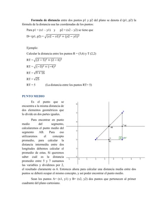 Formula de distancia entre dos puntos p1 y p2 del plano se denota d (p1, p2) la
fórmula de la distancia usa las coordenadas de los puntos:
Para p1 = (x1 – y1) y p2 = (x2 – y2) se tiene que
D= (p1, p2) = √(𝑥2 − 𝑥1)2 + (𝑦2 − 𝑦1)2
Ejemplo:
Calcular la distancia entre los puntos R = (5,6) y T (2,2)
RT = √(2 − 5)2 + (2 − 6)2
RT = √(−3)2 + (−4)2
RT = √9 + 16
RT = √25
RT = 5 (La distancia entre los puntos RT= 5)
PUNTO MEDIO
Es el punto que se
encuentra a la misma distancia de
dos elementos geométricos que
lo divide en dos partes iguales.
Para encontrar en punto
medio del segmento,
calcularemos el punto medio del
segmento AB. Para eso
utilizaremos el concepto
promedio, para calcular la
distancia intermedia entre dos
longitudes debemos calcular el
promedio de estas. Si queremos
saber cuál es la distancia
promedio entre 5 y 7 sumamos
las variables y dividimos por 2,
el resultado claramente es 6. Entonces ahora para calcular una distancia media entre dos
puntos se deberá ocupar el mismo concepto, y así poder encontrar el punto medio.
Sean los puntos A= (x1, y1) y B= (x2, y2) dos puntos que pertenecen al primer
cuadrante del plano cartesiano.
 