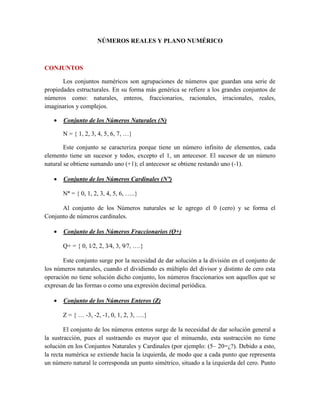 NÚMEROS REALES Y PLANO NUMÉRICO
CONJUNTOS
Los conjuntos numéricos son agrupaciones de números que guardan una serie de
propiedades estructurales. En su forma más genérica se refiere a los grandes conjuntos de
números como: naturales, enteros, fraccionarios, racionales, irracionales, reales,
imaginarios y complejos.
 Conjunto de los Números Naturales (N)
N = { 1, 2, 3, 4, 5, 6, 7, …}
Este conjunto se caracteriza porque tiene un número infinito de elementos, cada
elemento tiene un sucesor y todos, excepto el 1, un antecesor. El sucesor de un número
natural se obtiene sumando uno (+1); el antecesor se obtiene restando uno (-1).
 Conjunto de los Números Cardinales (N˟)
N˟ = { 0, 1, 2, 3, 4, 5, 6, …..}
Al conjunto de los Números naturales se le agrego el 0 (cero) y se forma el
Conjunto de números cardinales.
 Conjunto de los Números Fraccionarios (Q+)
Q+ = { 0, 1⁄2, 2, 3⁄4, 3, 9⁄7, ….}
Este conjunto surge por la necesidad de dar solución a la división en el conjunto de
los números naturales, cuando el dividiendo es múltiplo del divisor y distinto de cero esta
operación no tiene solución dicho conjunto, los números fraccionarios son aquellos que se
expresan de las formas o como una expresión decimal periódica.
 Conjunto de los Números Enteros (Z)
Z = { … -3, -2, -1, 0, 1, 2, 3, ….}
El conjunto de los números enteros surge de la necesidad de dar solución general a
la sustracción, pues el sustraendo es mayor que el minuendo, esta sustracción no tiene
solución en los Conjuntos Naturales y Cardinales (por ejemplo: (5– 20=¿?). Debido a esto,
la recta numérica se extiende hacia la izquierda, de modo que a cada punto que representa
un número natural le corresponda un punto simétrico, situado a la izquierda del cero. Punto
 