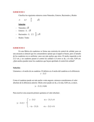 EJERCICIO 1
Clasifica los siguientes números como Naturales, Enteros, Racionales y Reales
-3 2,7
3
7
√4
Solución
- Naturales: √4
- Enteros: -3; √4
- Racionales: -3; 2,7;
3
7
; √4
- Reales: Todos
EJERCICIO 2
En una fábrica de cuadernos se forma una comisión de control de calidad, pues en
una encuesta se detectó que los consumidores opinan que el papel es bueno, pero el tamaño
de los cuadernos no es uniforme: unos son más anchos que otros. El ancho requerido es de
21,5 cm, y un cuaderno pasará el control de calidad si el error es de, a lo más, 0,04 cm.
¿Qué anchos pueden tener los cuadernos que hayan aprobado el control de calidad?
Solución:
Llamamos x al ancho de un cuaderno. El defecto en el ancho del cuaderno es la diferencia:
x – 21,5
Como el cuaderno puede ser más ancho o más angosto, entonces consideramos el valor
absoluto de la diferencia anterior. Dicho error puede ser de, a lo más, 0,04 cm, es decir,
|x – 21,5| ≤ 0,04.
Para resolver esta ecuación primero quitamos el valor absoluto:
x – 21,5 si x – 21,5 ≥ 0
|x – 21,5| =
− (x – 21,5) si x – 21,5 < 0.
 