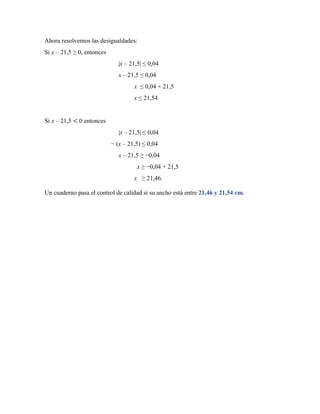 Ahora resolvemos las desigualdades:
Si x – 21,5 ≥ 0, entonces
|x – 21,5| ≤ 0,04
x – 21,5 ≤ 0,04
x ≤ 0,04 + 21,5
x ≤ 21,54
Si x – 21,5 < 0 entonces
|x – 21,5| ≤ 0,04
− (x – 21,5) ≤ 0,04
x – 21,5 ≥ −0,04
x ≥ −0,04 + 21,5
x ≥ 21,46.
Un cuaderno pasa el control de calidad si su ancho está entre 21,46 y 21,54 cm.
 