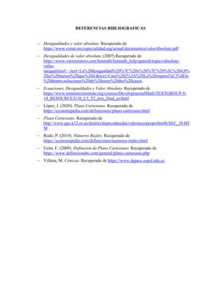 REFERENCIAS BIBLIOGRAFICAS
 Desigualdades y valor absoluto. Recuperado de
https://www.cimat.mx/especialidad.seg/actual/documentos/valorAbsoluto.pdf
 Desigualdades de valor absoluto. (2007) Recuperado de
https://www.varsitytutors.com/hotmath/hotmath_help/spanish/topics/absolute-
value-
inequalities#:~:text=La%20desigualdad%20%7C%20x%20%7C%20%3C%204,0%
20es%20menor%20que%204.&text=Caso%202%3A%20La%20expresi%C3%B3n
%20dentro,soluciones%20de%20estos%20dos%20casos.
 Ecuaciones, Desigualdades y Valor Absoluto. Recuperado de
https://www.montereyinstitute.org/courses/DevelopmentalMath/TEXTGROUP-9-
14_RESOURCE/U10_L3_T2_text_final_es.html
 López, J. (2020). Plano Cartesiano. Recuperado de
https://economipedia.com/definiciones/plano-cartesiano.html
 Plano Cartesiano. Recuperado de
http://www.pps.k12.or.us/district/depts/edmedia/videoteca/prope/htmlb/SEC_39.HT
M
 Rodo, P. (2019). Números Reales. Recuperado de
https://economipedia.com/definiciones/numeros-reales.html
 Ucha, F. (2009). Definicion de Plano Cartesiano. Recuperado de
https://www.definicionabc.com/general/plano-cartesiano.php
 Villena, M. Cónicas. Recuperado de https://www.dspace.espol.edu.ec
 