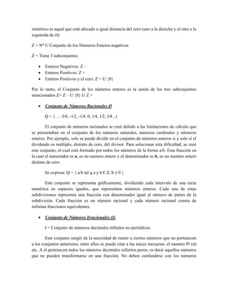 simétrico es aquel que está ubicado a igual distancia del cero (uno a la derecha y el otro a la
izquierda de él)
Z = N˟ U Conjunto de los Números Enteros negativos
Z = Tiene 3 subconjuntos:
 Enteros Negativos: Z –
 Enteros Positivos: Z +
 Enteros Positivos y el cero: Z + U {0}
Por lo tanto, el Conjunto de los números enteros es la unión de los tres subconjuntos
mencionados Z= Z – U {0} U Z +
 Conjunto de Números Racionales Q
Q = {… -3⁄4, -1⁄2, -1⁄4, 0, 1⁄4, 1⁄2, 3⁄4...)
El conjunto de números racionales se creó debido a las limitaciones de cálculo que
se presentaban en el conjunto de los números naturales, números cardinales y números
enteros. Por ejemplo, solo se puede dividir en el conjunto de números enteros si y solo si el
dividendo es múltiplo, distinto de cero, del divisor. Para solucionar esta dificultad, se creó
este conjunto, el cual está formado por todos los números de la forma a/b. Esta fracción en
la cual el numerador es a, es un numero entero y el denominador es b, es un numero entero
distinto de cero.
Se expresa: Q = { a/b tal q a y b € Z; b ≠ 0 }
Este conjunto se representa gráficamente, dividiendo cada intervalo de una recta
numérica en espacios iguales, que representen números enteros. Cada una de estas
subdivisiones representa una fracción con denominador igual al número de partes de la
subdivisión. Cada fracción es un número racional y cada número racional consta de
infinitas fracciones equivalentes.
 Conjunto de Números Irracionales (I)
I = Conjunto de números decimales infinitos no periódicos.
Este conjunto surgió de la necesidad de reunir a ciertos números que no pertenecen
a los conjuntos anteriores; entre ellos se puede citar a las raíces inexactas, el numero Pi (π)
etc. A el pertenecen todos los números decimales infinitos puros, es decir aquellos números
que no pueden transformarse en una fracción. No deben confundirse con los números
 