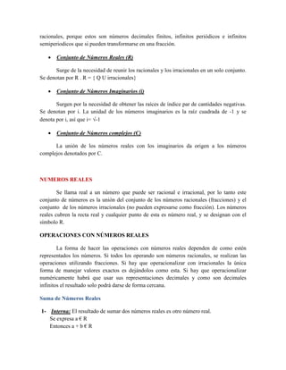 racionales, porque estos son números decimales finitos, infinitos periódicos e infinitos
semiperiodicos que si pueden transformarse en una fracción.
 Conjunto de Números Reales (R)
Surge de la necesidad de reunir los racionales y los irracionales en un solo conjunto.
Se denotan por R . R = { Q U irracionales}
 Conjunto de Números Imaginarios (i)
Surgen por la necesidad de obtener las raíces de índice par de cantidades negativas.
Se denotan por i. La unidad de los números imaginarios es la raíz cuadrada de -1 y se
denota por i, así que i= -1
 Conjunto de Números complejos (C)
La unión de los números reales con los imaginarios da origen a los números
complejos denotados por C.
NUMEROS REALES
Se llama real a un número que puede ser racional e irracional, por lo tanto este
conjunto de números es la unión del conjunto de los números racionales (fracciones) y el
conjunto de los números irracionales (no pueden expresarse como fracción). Los números
reales cubren la recta real y cualquier punto de esta es número real, y se designan con el
símbolo R.
OPERACIONES CON NÚMEROS REALES
La forma de hacer las operaciones con números reales dependen de como estén
representados los números. Si todos los operando son números racionales, se realizan las
operaciones utilizando fracciones. Si hay que operacionalizar con irracionales la única
forma de manejar valores exactos es dejándolos como esta. Si hay que operacionalizar
numéricamente habrá que usar sus representaciones decimales y como son decimales
infinitos el resultado solo podrá darse de forma cercana.
Suma de Números Reales
1- Interna: El resultado de sumar dos números reales es otro número real.
Se expresa a € R
Entonces a + b € R
 