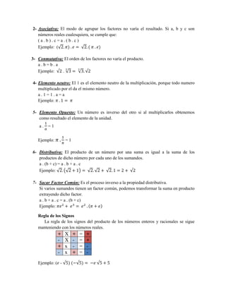 2- Asociativa: El modo de agrupar los factores no varía el resultado. Si a, b y c son
números reales cualesquiera, se cumple que:
( a . b ) . c = a . ( b . c )
Ejemplo: (√2. 𝜋) . 𝑒 = √2. ( 𝜋 . 𝑒)
3- Conmutativa: El orden de los factores no varía el producto.
a . b = b . a
Ejemplo: √2 . √3
3
= √3
3
. √2
4- Elemento neutro: El 1 es el elemento neutro de la multiplicación, porque todo numero
multiplicado por el da el mismo número.
a . 1 = 1 . a = a
Ejemplo: 𝜋 . 1 = 𝜋
5- Elemento Opuesto: Un número es inverso del otro si al multiplicarlos obtenemos
como resultado el elemento de la unidad.
a .
1
𝑎
= 1
Ejemplo: 𝜋 .
1
𝜋
= 1
6- Distributiva: El producto de un número por una suma es igual a la suma de los
productos de dicho número por cada uno de los sumandos.
a . (b + c) = a . b + a . c
Ejemplo: √2. (√2 + 1) = √2. √2 + √2. 1 = 2 + √2
7- Sacar Factor Común: Es el proceso inverso a la propiedad distributiva.
Si varios sumandos tienen un factor común, podemos transformar la suma en producto
extrayendo dicho factor.
a . b + a . c = a . (b + c)
Ejemplo: 𝜋𝑒2
+ 𝑒3
= 𝑒2
. (𝜋 + 𝑒)
Regla de los Signos
La regla de los signos del producto de los números enteros y racionales se sigue
manteniendo con los números reales.
+ X + = +
- X - = +
+ x - = -
- x + = -
Ejemplo: (𝑒 - √5) (−√5) = −𝑒 √5 + 5
 