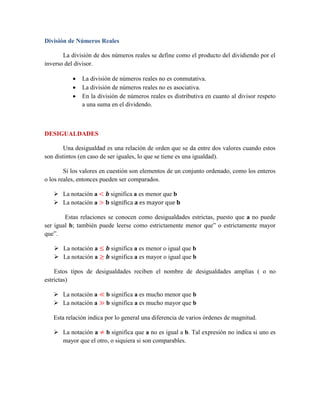 División de Números Reales
La división de dos números reales se define como el producto del dividiendo por el
inverso del divisor.
 La división de números reales no es conmutativa.
 La división de números reales no es asociativa.
 En la división de números reales es distributiva en cuanto al divisor respeto
a una suma en el dividendo.
DESIGUALDADES
Una desigualdad es una relación de orden que se da entre dos valores cuando estos
son distintos (en caso de ser iguales, lo que se tiene es una igualdad).
Si los valores en cuestión son elementos de un conjunto ordenado, como los enteros
o los reales, entonces pueden ser comparados.
 La notación a < 𝒃 significa a es menor que b
 La notación a > 𝐛 significa 𝐚 es mayor que 𝐛
Estas relaciones se conocen como desigualdades estrictas, puesto que a no puede
ser igual b; también puede leerse como estrictamente menor que” o estrictamente mayor
que”.
 La notación a ≤ 𝒃 significa a es menor o igual que b
 La notación a ≥ 𝒃 significa a es mayor o igual que b
Estos tipos de desigualdades reciben el nombre de desigualdades amplias ( o no
estrictas)
 La notación a ≪ b significa a es mucho menor que b
 La notación a ≫ b significa a es mucho mayor que b
Esta relación indica por lo general una diferencia de varios órdenes de magnitud.
 La notación a ≠ b significa que a no es igual a b. Tal expresión no indica si uno es
mayor que el otro, o siquiera si son comparables.
 