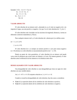 Ejemplo: 3 (2x – 1) > 4 + 5 (x-1)
6x – 3 > 4 + 5x – 5
6x – 3 > -1 + 5x
6x – 5x > -1 + 3
X > 𝟐
VALOR ABSOLUTO
El valor absoluto de un número real x, denotado |x|, es el valor no negativo de x sin
importar el signo, sea este positivo o negativo. Así que 3 es el valor absoluto de +3 y de -3.
El valor absoluto está vinculado con las nociones de magnitud, distancia y norma en
diferentes contextos matemáticos y físicos.
Para cualquier número real x, el valor absoluto de x denota por |x| se define como:
|x| = { x, si x ≥ 0}
{ -x, si x < 0}
El valor absoluto de x es siempre un numero positivo o cero pero nunca negativo
(x < 0) entonces su valor absoluto es necesariamente positivo (|x| = -x >0).
Desde un punto de vista geométrico, el valor absoluto de un número real puede
verse como la distancia que existe entre ese número y el cero. De manera general, el valor
absoluto entre la diferencia de dos números es la distancia entre ellos.
DESIGUALDADES CON VALOR ABSOLUTO
Una desigualdad de valor absoluto es una desigualdad que tiene un signo de valor
absoluto con una variable dentro.
Asi, x > -4 Y x < 4. El conjunto solución es { x| -4 < x < 4}
Cuando se resuelven desigualdades de valor absoluto, hay dos casos a considerar.
 Caso 1: La expresión dentro de los símbolos de valor absoluto es positiva.
 Caso 2: La expresión dentro de los símbolos de valor absoluto es negativa.
 