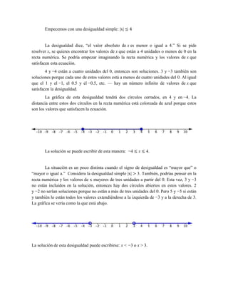 Empecemos con una desigualdad simple: |x| ≤ 4
La desigualdad dice, “el valor absoluto de x es menor o igual a 4.” Si se pide
resolver x, se quieres encontrar los valores de x que están a 4 unidades o menos de 0 en la
recta numérica. Se podría empezar imaginando la recta numérica y los valores de x que
satisfacen esta ecuación.
4 y −4 están a cuatro unidades del 0, entonces son soluciones. 3 y −3 también son
soluciones porque cada uno de estos valores está a menos de cuatro unidades del 0. Al igual
que el 1 y el −1, el 0.5 y el −0.5, etc. — hay un número infinito de valores de x que
satisfacen la desigualdad.
La gráfica de esta desigualdad tendrá dos círculos cerrados, en 4 y en −4. La
distancia entre estos dos círculos en la recta numérica está coloreada de azul porque estos
son los valores que satisfacen la ecuación.
La solución se puede escribir de esta manera: −4 ≤ x ≤ 4.
La situación es un poco distinta cuando el signo de desigualdad es “mayor que” o
“mayor o igual a.” Considera la desigualdad simple |x| > 3. También, podrías pensar en la
recta numérica y los valores de x mayores de tres unidades a partir del 0. Esta vez, 3 y −3
no están incluidos en la solución, entonces hay dos círculos abiertos en estos valores. 2
y −2 no serían soluciones porque no están a más de tres unidades del 0. Pero 5 y −5 si están
y también lo están todos los valores extendiéndose a la izquierda de −3 y a la derecha de 3.
La gráfica se vería como la que está abajo.
La solución de esta desigualdad puede escribirse: x < −3 o x > 3.
 