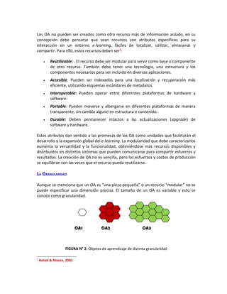 Los OA no pueden ser creados como otro recurso más de información aislado, en su
concepción debe pensarse que sean recursos con atributos específicos para su
interacción en un entorno e-learning, fáciles de localizar, utilizar, almacenar y
compartir. Para ello, estos recursos deben ser2:

      •   Reutilizable: . El recurso debe ser modular para servir como base o componente
          de otro recurso. También debe tener una tecnología, una estructura y los
          componentes necesarios para ser incluido en diversas aplicaciones.
      •   Accesible. Pueden ser indexados para una localización y recuperación más
          eficiente, utilizando esquemas estándares de metadatos.
      •   Interoperable: Pueden operar entre diferentes plataformas de hardware y
          software.
      •   Portable: Pueden moverse y albergarse en diferentes plataformas de manera
          transparente, sin cambio alguno en estructura o contenido.
      •   Durable: Deben permanecer intactos a las actualizaciones (upgrade) de
          software y hardware.

Estos atributos dan sentido a las promesas de los OA como unidades que facilitarán el
desarrollo y la expansión global del e-learning. La modularidad que debe caracterizarlos
aumenta la versatilidad y la funcionalidad, obteniéndose más recursos disponibles y
distribuidos en distintos sistemas que pueden comunicarse para compartir esfuerzos y
resultados. La creación de OA no es sencilla, pero los esfuerzos y costos de producción
se equilibran con las veces que el recurso pueda reutilizarse.

LA GRANULARIDAD

Aunque se menciona que un OA es “una pieza pequeña” o un recurso “modular” no se
puede especificar una dimensión precisa. El tamaño de un OA es variable y esto se
conoce como granularidad.




                          OA1          OA2                     OA3



                  FIGURA N° 2: Objetos de aprendizaje de distinta granularidad

2
    Rehak & Mason, 2003
 