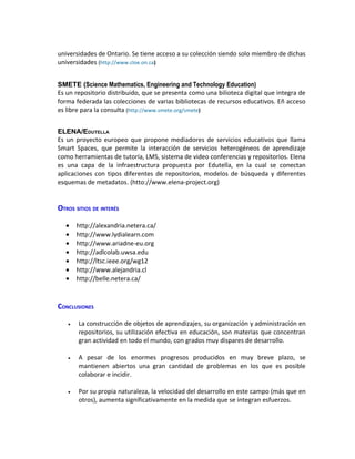 universidades de Ontario. Se tiene acceso a su colección siendo solo miembro de dichas
universidades (http://www.cloe.on.ca)


SMETE (Science Mathematics, Engineering and Technology Education)
Es un repositorio distribuido, que se presenta como una bilioteca digital que integra de
forma federada las colecciones de varias bibliotecas de recursos educativos. Eñ acceso
es libre para la consulta (http://www.smete.org/smete)


ELENA/EDUTELLA
Es un proyecto europeo que propone mediadores de servicios educativos que llama
Smart Spaces, que permite la interacción de servicios heterogéneos de aprendizaje
como herramientas de tutoría, LMS, sistema de video conferencias y repositorios. Elena
es una capa de la infraestructura propuesta por Edutella, en la cual se conectan
aplicaciones con tipos diferentes de repositorios, modelos de búsqueda y diferentes
esquemas de metadatos. (htto://www.elena-project.org)


OTROS SITIOS DE INTERÉS

   •   http://alexandria.netera.ca/
   •   http://www.lydialearn.com
   •   http://www.ariadne-eu.org
   •   http://adlcolab.uwsa.edu
   •   http://ltsc.ieee.org/wg12
   •   http://www.alejandria.cl
   •   http://belle.netera.ca/



CONCLUSIONES

   •   La construcción de objetos de aprendizajes, su organización y administración en
       repositorios, su utilización efectiva en educación, son materias que concentran
       gran actividad en todo el mundo, con grados muy dispares de desarrollo.

   •   A pesar de los enormes progresos producidos en muy breve plazo, se
       mantienen abiertos una gran cantidad de problemas en los que es posible
       colaborar e incidir.

   •   Por su propia naturaleza, la velocidad del desarrollo en este campo (más que en
       otros), aumenta significativamente en la medida que se integran esfuerzos.
 