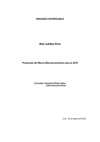 SEGUNDO ENTREGABLE




               Red Jubileo Perú




Propuesta del Marco Macroeconómico para el 2010




          Consultor: Eduardo O’Brien Neira
                      Jaime Guevara Pérez




                                      Lima, 24 de agosto del 2009.
 
