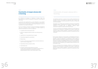 36 37
Conclusión: el mayor alcance del
e-learning
Conclusión: el mayor alcance del e-
learning
Informe e-learning
2018
Las tendencias de matrícula en e-learning en Estados Unidos han
identificando que el número de estudiantes en educación en línea supera los
seis millones.
La penetración del e-learning lleva a un alto dinamismo y una constante
evolución con retos evidentes: la necesidad de tecnologías de la información y
la comunicación bien desarrolladas y correctamente aplicadas, así como la
consolidación de los equipos profesionales.
Se da una necesidad de mantener el proceso de aprendizaje actualizado de
modo que se incorporan recursos tecnológicos con relativa facilidad. Las
tendencias identificadas en el 2018 son las siguientes:
De confirmarse el descenso, un mayor uso de los modelos provenientes de la
psicología educativa y las ciencias de la educación serán necesarios para
optimizar los procesos de enseñanza-aprendizaje ofreciendo un enfoque cada
vez más personalizado.
Por ejemplo, en los próximos años está previsto el aumento en la necesidad de
habilidades sociales y emocionales en los lugares de trabajo mientras que
disminuirá la necesidad tanto de habilidades cognitivas básicas
especialmente aquellas vinculadas al desarrollo psicomotor.
A la vez, un porcentaje alto de estudiantes, alrededor de un 33% requieren la
actualización de conocimientos y habilidades que les llevan a estudiar para
mantener el lugar de trabajo y progresar. La percepción de control sobre el
propio tiempo propia del e-learning está vinculada con la satisfacción de estos
estudiantes.
En este contexto cambiante, el e-learning ofrece una flexibilidad que permite a
las instituciones el diseño de los planes de estudio muy diversos en cuanto a
requisitos y tiempo de dedicación. Las instituciones en línea realizan un
esfuerzo importante por desarrollar programas que atiendan a las necesidades
educativas y al diseño tecnopedagógico flexible que permita esta adaptación.
El proceso de aprendizaje puede ampliarse más allá de la finalización de los
estudios puesto que los profesores y los estudiantes pueden interactuar en las
comunidades en línea.
A la vez, un porcentaje alto de estudiantes, alrededor de un 33% requieren la
actualización de conocimientos y habilidades que les llevan a estudiar para
mantener el lugar de trabajo y progresar. La percepción de control sobre el
propio tiempo propia del e-learning está vinculada con la satisfacción de estos
estudiantes.
• La realidad virtual y aumentada (VR y AR).
• Asistentes inteligentes/Chatbots tomando como referencia Siri de
iPhone.
• La gamificación y el aprendizaje basado en juegos.
• El aprendizaje adaptativo y personalizado. .
• Microlearning.
• El content curation que ha experimentado un crecimiento debido a los
nuevos recursos de código abierto.
• El aprendizaje interactivo basado en videos.
• El aprendizaje social.
• El workforce enablement para potenciar la memoria.
De todos modos, los proveedores de tecnologías de la información y la
comunicación han alertado de un descenso de crecimiento,
fundamentalmente en Asia (-11.7%) y América Latina (-10. 8%).
 