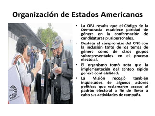 Organización de Estados Americanos
                • La OEA resalta que el Código de la
                  Democracia establece paridad de
                  género en la conformación de
                  candidaturas pluripersonales.
                • Destaca el compromiso del CNE con
                  la inclusión tanto de los temas de
                  género como de otros grupos
                  subrepresentados en el proceso
                  electoral.
                • El organismo tomó nota que la
                  implementación del conteo rápido
                  generó confiabilidad.
                • La     Misión     recogió   también
                  inquietudes de algunos actores
                  políticos que reclamaron acceso al
                  padrón electoral a fin de llevar a
                  cabo sus actividades de campaña.
 