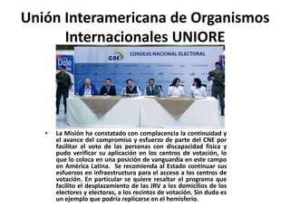Unión Interamericana de Organismos
      Internacionales UNIORE




   •   La Misión ha constatado con complacencia la continuidad y
       el avance del compromiso y esfuerzo de parte del CNE por
       facilitar el voto de las personas con discapacidad física y
       pudo verificar su aplicación en los centros de votación, lo
       que lo coloca en una posición de vanguardia en este campo
       en América Latina. Se recomienda al Estado continuar sus
       esfuerzos en infraestructura para el acceso a los centros de
       votación. En particular se quiere resaltar el programa que
       facilito el desplazamiento de las JRV a los domicilios de los
       electores y electoras, a los recintos de votación. Sin duda es
       un ejemplo que podría replicarse en el hemisferio.
 