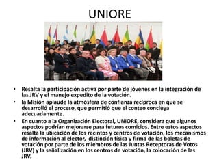 UNIORE




• Resalta la participación activa por parte de jóvenes en la integración de
  las JRV y el manejo expedito de la votación.
• la Misión aplaude la atmósfera de confianza recíproca en que se
  desarrolló el proceso, que permitió que el conteo concluya
  adecuadamente.
• En cuanto a la Organización Electoral, UNIORE, considera que algunos
  aspectos podrían mejorarse para futuros comicios. Entre estos aspectos
  resalta la ubicación de los recintos y centros de votación, los mecanismos
  de información al elector, distinción física y firma de las boletas de
  votación por parte de los miembros de las Juntas Receptoras de Votos
  (JRV) y la señalización en los centros de votación, la colocación de las
  JRV.
 