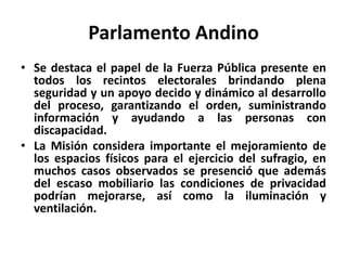 Parlamento Andino
• Se destaca el papel de la Fuerza Pública presente en
  todos los recintos electorales brindando plena
  seguridad y un apoyo decido y dinámico al desarrollo
  del proceso, garantizando el orden, suministrando
  información y ayudando a las personas con
  discapacidad.
• La Misión considera importante el mejoramiento de
  los espacios físicos para el ejercicio del sufragio, en
  muchos casos observados se presenció que además
  del escaso mobiliario las condiciones de privacidad
  podrían mejorarse, así como la iluminación y
  ventilación.
 