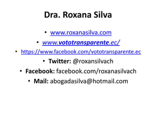 Dra. Roxana Silva
         • www.roxanasilva.com
       • www.vototransparente.ec/
• https://www.facebook.com/vototransparente.ec
        • Twitter: @roxansilvach
 • Facebook: facebook.com/roxanasilvach
    • Mail: abogadasilva@hotmail.com
 