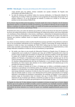 ESPAÑA – Nota de país – Panorama de la Educación 2015: Indicadores de la OCDE
© OCDE3
carga pesada para los padres, incluso contando con ayudas estatales. En España este
porcentaje es del 48% (Tabla C2.2).
 La ratio de alumnos por profesor indica los recursos dedicados a la Educación Infantil. En
España hay, de media, 9 niños por profesor en los programas de desarrollo educacional de la
primera infancia y 15 en los programas de Infantil. La media de la OCDE es 14 niños por
profesor en los dos niveles (Tabla C2.2).
En la primera etapa de Educación Secundaria, el tamaño medio de la clase en España es de 25 alumnos,
ligeramente superior a la media de la OCDE (24 alumnos), y los profesores informan de que el tiempo que
dedican a mantener el orden en clase es similar a la media de los países que participaron en la Encuesta
Internacional sobre Docencia y Aprendizaje (TALIS).
El tamaño de la clase y las ratios de alumnos por profesor, junto con las horas de clase de los alumnos,
las horas de trabajo del profesor y la división del tiempo de trabajo del profesor entre horas dedicadas
a la enseñanza y horas dedicadas a otras tareas, contribuyen a determinar la demanda de profesores.
Junto con el salario de los profesores y su distribución por edad, el tamaño de la clase y las ratios de
alumnos por profesor también tienen un impacto considerable en el nivel de gasto corriente en
educación.
Las clases con menos alumnos suelen resultar beneficiosas porque permiten a los profesores centrarse
más en las necesidades individuales de los estudiantes y reducir el porcentaje de tiempo dedicado a
mantener el orden en clase. Los resultados de TALIS 2013 indican que las clases con más alumnos
suelen estar asociadas a porcentajes más altos de alumnos con problemas de comportamiento y a más
tiempo dedicado a mantener el orden en vez de a la enseñanza y al aprendizaje.
 De media, una clase en una escuela de Educación Primaria en España tiene 22 alumnos, en
comparación con la media de 21 alumnos por clase de la OCDE. El promedio de la clase de
primera etapa de Educación Secundaria en España (25 alumnos) también excede ligeramente
la media de la OCDE (24 alumnos), un alumno más. En España, las clases en los centros
públicos de Primaria y Secundaria de primera etapa tienen menos alumnos que las de los
centros privados. En cambio, de media en los países de la OCDE, las clases de Primaria tienen
21 alumnos independientemente del tipo de institución, y en la primera etapa de Educación
Secundaria, las clases tienen más alumnos en los centros públicos (24 alumnos) que en los
privados (22 alumnos) (Tabla D2.1).
 Cuando se analiza el tamaño de la clase y el tiempo que se dedica a actividades propias de
enseñanza y aprendizaje en los distintos países, los resultados muestran que las clases con más
alumnos se correlacionan con menos tiempo dedicado a la enseñanza y al aprendizaje y con
más tiempo dedicado a mantener el orden en clase. En concreto, un alumno más añadido a una
clase de tamaño medio se asocia a una disminución de 0,5 puntos porcentuales en el tiempo
dedicado a actividades de enseñanza y aprendizaje. Sin embargo, en España, la clase media de
primera etapa de Secundaria tiene un alumno más que la media OCDE, y los profesores
informan de que el tiempo que dedican a mantener el orden en clase es un punto porcentual
inferior a la media de los países que participaron en TALIS (Cuadro D2.a).
En España, los chicos de 15 años obtienen mejores resultados en lectura en papel que en lectura digital,
mientras que en los países de la OCDE, de media, ocurre lo contrario. Los resultados muestran también
que estar familiarizado con los ordenadores ayuda a los chicos con la lectura digital, pero utilizar los
ordenadores de forma intensiva en el centro se asocia con resultados significativamente peores de los
alumnos.
 