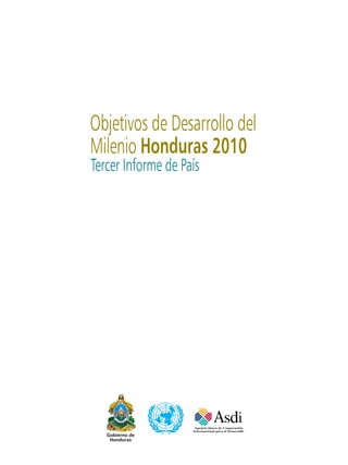 Objetivos de Desarrollo del
Milenio Honduras 2010
Tercer Informe de País




   Gobierno de
    Honduras

                 OBJETIVOS DE DESARROLLO DEL MILENIO. TERCER INFORME DE PAÍS, HONDURAS 2010   
 