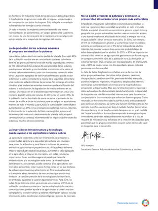 Panorama general 13
los hombres. En más de la mitad de los países con datos disponibles,
la brecha entre los géneros es más alta en hogares unipersonales,
en comparación con todos los hogares. Esto refleja la acrecentada
vulnerabilidad de la mujer cuando vive sola.
En todo el mundo, las mujeres continúan teniendo una menor
representación en parlamentos y en cargos gerenciales superiores,
con menos de una tercera parte de la representación en alguno de
estos campos en la mayoría de las regiones del mundo.
La degradación de los océanos amenaza
el progreso en erradicar la pobreza
Los océanos cubren casi tres cuartas partes del planeta. Cerca del 40%
de la población mundial vive en comunidades costeras y alrededor
del 61% del producto interno bruto del mundo es producido a menos
de 100 kilómetros de los océanos. El uso sostenible de los océanos
puede proveer alimento y oportunidades económicas en la pesca, el
turismo y el entretenimiento, junto con transporte y comercio, entre
otros. La gestión apropiada de este invaluable recurso puede ayudar
a disminuir la pobreza mediante la mejora de la seguridad alimentaria
y los medios de vida de millones de personas. Sin embargo, el cambio
climático y las tendencias recientes muestran que la acidificación del
océano, la eutrofización, la degradación del medio ambiente en las
costas y una reducción en la biodiversidad marina ejercen juntas una
creciente presión sobre este recurso. En 2013, casi un tercio (31%) de
la población marina fue objeto de pesca excesiva; el aumento de los
niveles de acidificación de los océanos pone en peligro los ecosistemas
marinos de todo el mundo; y, para 2050, la eutrofización costera habrá
aumentado en un 21% en los principales ecosistemas marinos. Además,
la disminución de la extensión del hielo marino global, así como el
incremento del nivel en el calentamiento del planeta, indican que el
cambio climático continúa, incrementando los impactos adversos en los
océanos y muchos otros ecosistemas.
La inversión en infraestructura y tecnología
puede ayudar a los agricultores rurales pobres
La agricultura sostenible, junto con inversiones para mejorar la
productividad agrícola y la seguridad alimentaria, son cruciales
para poner fin al hambre y para liberar a millones de personas,
entre ellos agricultores en pequeña escala, de la pobreza extrema.
Mejorar la productividad de las granjas, aumentar el valor agregado
en la agricultura e integrar los mercados, son todas estrategias
importantes. No es posible exagerar el papel que tienen la
infraestructura y la tecnología en este tema. La infraestructura
del transporte, por ejemplo, puede conectar a los agricultores con
mercados existentes y crear nuevos. En las zonas en las que las tasas
de pobreza continúan muy altas (como en África subsahariana),
el transporte aéreo, terrestre y de mercancías sigue siendo muy
limitado. La rápida expansión de la tecnología celular móvil está,
sin embargo, ayudando a superar algunas barreras. Para 2016, las
redes 2G de telefonía móvil ya eran casi universales y el 95% de la
población contaba con cobertura. Las tecnologías de información y
comunicaciones pueden ayudar a los agricultores a conectarse con
compradores, transferir dinero y obtener información valiosa, incluida
información sobre condiciones meteorológicas y precios de mercado.
No se podrá erradicar la pobreza y promover la
prosperidad sin alcanzar a los grupos más vulnerables
Empoderar a los grupos vulnerables es esencial para erradicar la
pobreza y promover la prosperidad para todos, en todo el mundo.
Debido a su edad, situación socioeconómica, género, origen étnico y
geografía, los grupos vulnerables tienden a ser excluidos del acceso
a una buena enseñanza, el cuidado de la salud, la energía eléctrica,
el agua potable y otros servicios esenciales. En 2016, por ejemplo,
el 15% de los trabajadores jóvenes y sus familias vivían en pobreza
extrema, en comparación con el 9% de los trabajadores adultos.
Además, los jóvenes tuvieron tres veces más probabilidades de
estar desempleados que los adultos. En 2015, el 85% de la población
urbana utilizó servicios de agua potable gestionados de forma segura,
en comparación con el 55% de la población rural. La exclusión se
extiende también a las personas con discapacidades. En el año 2016,
solo el 28% de las personas con discapacidades graves cobraba
pensiones por discapacidad.
La falta de datos desglosados confiables acerca de muchos de
estos grupos vulnerables (incluidos niños, jóvenes, personas
discapacitadas, personas con VIH, personas de edad avanzada,
pueblos indígenas, migrantes, refugiados y desplazados internos)
acentúa las vulnerabilidades al enmascarar la magnitud de sus
privaciones y disparidades. Más aún, la falta de evidencia rigurosa y
datos exhaustivos ha obstaculizado desde hace tiempo la capacidad
de los gobiernos y de la comunidad internacional para documentar
con precisión la discriminación que enfrentan diversos grupos. Como
resultado, se han visto afectadas la planificación y presupuestación
para servicios necesarios, así como una función normativa eficaz. Por
ejemplo, los niños que no viven bajo el cuidado familiar, las personas
discapacitadas y las de edad avanzada desaparecen en gran medida
del mapa estadístico. Aunque han empezado a emerger enfoques
innovadores para traer estas poblaciones escondidas a la luz, se
requiere de más recursos y esfuerzos en la creación de capacidad para
garantizar que los grupos vulnerables ocupen su tan demorado lugar
en la agenda para el desarrollo.
WU Hongbo
Secretario General Adjunto de Asuntos Económicos y Sociales
 