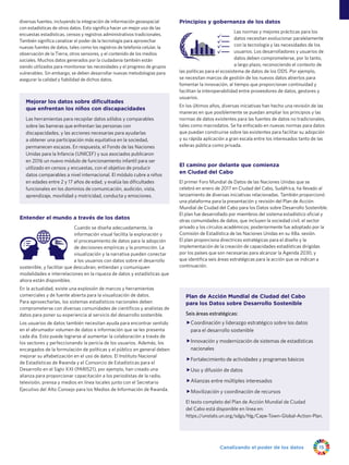 Canalizando el poder de los datos 15
diversas fuentes, incluyendo la integración de información geoespacial
con estadísticas de otros datos. Esto significa hacer un mejor uso de las
encuestas estadísticas, censos y registros administrativos tradicionales.
También significa canalizar el poder de la tecnología para aprovechar
nuevas fuentes de datos, tales como los registros de telefonía celular, la
observación de la Tierra, otros sensores, y el contenido de los medios
sociales. Muchos datos generados por la ciudadanía también están
siendo utilizados para monitorear las necesidades y el progreso de grupos
vulnerables. Sin embargo, se deben desarrollar nuevas metodologías para
asegurar la calidad y fiabilidad de dichos datos.
Principios y gobernanza de los datos
Las normas y mejores prácticas para los
datos necesitan evolucionar paralelamente
con la tecnología y las necesidades de los
usuarios. Los desarrolladores y usuarios de
datos deben comprometerse, por lo tanto,
a largo plazo, reconociendo el contexto de
las políticas para el ecosistema de datos de los ODS. Por ejemplo,
se necesitan marcos de gestión de los nuevos datos abiertos para
fomentar la innovación, al tiempo que proporcionan continuidad y
facilitan la interoperabilidad entre proveedores de datos, gestores y
usuarios.
En los últimos años, diversas iniciativas han hecho una revisión de las
maneras en que posiblemente se puedan ampliar los principios y las
normas de datos existentes para las fuentes de datos no tradicionales,
tales como macrodatos. Se ha enfocado en nuevas normas para datos
que puedan construirse sobre las existentes para facilitar su adopción
y su rápida aplicación a gran escala entre los interesados tanto de las
esferas pública como privada.
El camino por delante que comienza
en Ciudad del Cabo
El primer Foro Mundial de Datos de las Naciones Unidas que se
celebró en enero de 2017 en Ciudad del Cabo, Sudáfrica, ha llevado al
lanzamiento de diversas iniciativas relacionadas. También proporcionó
una plataforma para la presentación y revisión del Plan de Acción
Mundial de Ciudad del Cabo para los Datos sobre Desarrollo Sostenible.
El plan fue desarrollado por miembros del sistema estadístico oficial y
otras comunidades de datos, que incluyen la sociedad civil, el sector
privado y los círculos académicos; posteriormente fue adoptado por la
Comisión de Estadística de las Naciones Unidas en su 48a. sesión.
El plan proporciona directrices estratégicas para el diseño y la
implementación de la creación de capacidades estadísticas dirigidas
por los países que son necesarias para alcanzar la Agenda 2030, y
que identifica seis áreas estratégicas para la acción que se indican a
continuación.
Plan de Acción Mundial de Ciudad del Cabo
para los Datos sobre Desarrollo Sostenible
Seis áreas estratégicas:
ffCoordinación y liderazgo estratégico sobre los datos
para el desarrollo sostenible
ffInnovación y modernización de sistemas de estadísticas
nacionales
ffFortalecimiento de actividades y programas básicos
ffUso y difusión de datos
ffAlianzas entre múltiples interesados
ffMovilización y coordinación de recursos
El texto completo del Plan de Acción Mundial de Ciudad
del Cabo está disponible en línea en:
https://unstats.un.org/sdgs/hlg/Cape-Town-Global-Action-Plan.
Mejorar los datos sobre dificultades
que enfrentan los niños con discapacidades
Las herramientas para recopilar datos sólidos y comparables
sobre las barreras que enfrentan las personas con
discapacidades, y las acciones necesarias para ayudarlas
a obtener una participación más equitativa en la sociedad,
permanecen escazas. En respuesta, el Fondo de las Naciones
Unidas para la Infancia (UNICEF) y sus asociados publicaron
en 2016 un nuevo módulo de funcionamiento infantil para ser
utilizado en censos y encuestas, con el objetivo de producir
datos comparables a nivel internacional. El módulo cubre a niños
en edades entre 2 y 17 años de edad, y evalúa las dificultades
funcionales en los dominios de comunicación, audición, vista,
aprendizaje, movilidad y motricidad, conducta y emociones.
Understanding the world through data
Data principles and governance
Entender el mundo a través de los datos
Cuando se diseña adecuadamente, la
información visual facilita la exploración y
el procesamiento de datos para la adopción
de decisiones empíricas y la promoción. La
visualización y la narrativa pueden conectar
a los usuarios con datos sobre el desarrollo
sostenible, y facilitar que descubran, entiendan y comuniquen
modalidades e interrelaciones en la riqueza de datos y estadísticas que
ahora están disponibles.
En la actualidad, existe una explosión de marcos y herramientas
comerciales y de fuente abierta para la visualización de datos.
Para aprovecharlas, los sistemas estadísticos nacionales deben
comprometerse con diversas comunidades de científicos y analistas de
datos para poner su experiencia al servicio del desarrollo sostenible.
Los usuarios de datos también necesitan ayuda para encontrar sentido
en el abrumador volumen de datos e información que se les presenta
cada día. Esto puede lograrse al aumentar la colaboración a través de
los sectores y perfeccionando la pericia de los usuarios. Además, los
encargados de la formulación de políticas y el público en general deben
mejorar su alfabetización en el uso de datos. El Instituto Nacional
de Estadísticas de Rwanda y el Consorcio de Estadísticas para el
Desarrollo en el Siglo XXI (PARIS21), por ejemplo, han creado una
alianza para proporcionar capacitación a los periodistas de la radio,
televisión, prensa y medios en línea locales junto con el Secretario
Ejecutivo del Alto Consejo para los Medios de Información de Rwanda.
 