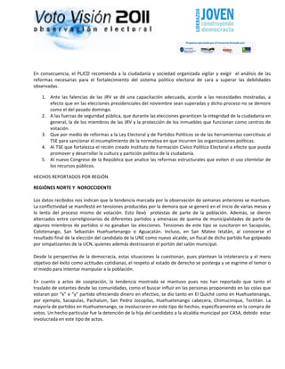                                                                                                                                                                              	
  




	
  

En	
   consecuencia,	
   el	
   PLJCD	
   recomienda	
   a	
   la	
   ciudadanía	
   y	
   sociedad	
   organizada	
   vigilar	
   y	
   exigir	
   	
   el	
   análisis	
   de	
   las	
  
reformas	
   necesarias	
   para	
   el	
   fortalecimiento	
   del	
   sistema	
   político	
   electoral	
   de	
   cara	
   a	
   superar	
   las	
   debilidades	
  
observadas.	
  

       1. Ante	
   las	
   falencias	
   de	
   las	
   JRV	
   se	
   dé	
   una	
   capacitación	
   adecuada,	
   acorde	
   a	
   las	
   necesidades	
   mostradas,	
   a	
  
          efecto	
   que	
   en	
   las	
   elecciones	
   presidenciales	
   del	
   noviembre	
   sean	
   superadas	
   y	
   dicho	
   proceso	
   no	
   se	
   demore	
  
          como	
  el	
  del	
  pasado	
  domingo.	
  
       2. A	
  las	
  fuerzas	
  de	
  seguridad	
  pública,	
  que	
  durante	
  las	
  elecciones	
  garanticen	
  la	
  integridad	
  de	
  la	
  ciudadanía	
  en	
  
          general,	
  la	
  de	
  los	
  miembros	
  de	
  las	
  JRV	
  y	
  la	
  protección	
  de	
  los	
  inmuebles	
  que	
  funcionan	
  como	
  centros	
  de	
  
          votación.	
  
       3. Que	
   por	
   medio	
   de	
   reformas	
   a	
   la	
   Ley	
   Electoral	
   y	
   de	
   Partidos	
   Políticos	
   se	
   de	
   las	
  herramientas	
  coercitivas	
   al	
  
          TSE	
  para	
  sancionar	
  el	
  incumplimiento	
  de	
  la	
  normativa	
  en	
  que	
  incurren	
  las	
  organizaciones	
  políticas.	
  
       4. Al	
   TSE	
   que	
   fortalezca	
   el	
   recién	
   creado	
   Instituto	
   de	
   Formación	
   Cívico	
   Político	
   Electoral	
   a	
   efecto	
   que	
   pueda	
  
          promover	
  y	
  desarrollar	
  la	
  cultura	
  y	
  partición	
  política	
  de	
  la	
  ciudadanía.	
  
       5. Al	
  nuevo	
  Congreso	
  de	
  la	
  República	
  que	
  analice	
  las	
  reformas	
  estructurales	
  que	
  eviten	
  el	
  uso	
  clientelar	
  de	
  
          los	
  recursos	
  públicos.	
  

HECHOS	
  REPORTADOS	
  POR	
  REGIÓN	
  

REGIÓNES	
  NORTE	
  Y	
  	
  NOROCCIDENTE	
  
       	
  
Los	
   datos	
   recibidos	
   nos	
   indican	
   que	
   la	
   tendencia	
   marcada	
   por	
   la	
   observación	
   de	
   semanas	
   anteriores	
   se	
   mantuvo.	
  
La	
  conflictividad	
  se	
  manifestó	
  en	
  tensiones	
  producidas	
  por	
  la	
  demora	
  que	
  se	
  generó	
  en	
  el	
  inicio	
  de	
  varias	
  mesas	
  y	
  
lo	
   lento	
   del	
   proceso	
   mismo	
   de	
   votación.	
   Esto	
   llevó	
   	
   protestas	
   de	
   parte	
   de	
   la	
   población.	
   Además,	
   se	
   dieron	
  
altercados	
   entre	
   correligionarios	
   de	
   diferentes	
   partidos	
   y	
   amenazas	
   de	
   quema	
   de	
   municipalidades	
   de	
   parte	
   de	
  
algunos	
   miembros	
   de	
   partidos	
   si	
   no	
   ganaban	
   las	
   elecciones.	
   Tensiones	
   de	
   este	
   tipo	
   se	
   suscitaron	
   en	
   Sacapulas,	
  
Colotenango,	
   San	
   Sebastián	
   Huehuetenango	
   o	
   Aguacatán.	
   Incluso,	
   en	
   San	
   Mateo	
   Ixtatán,	
   al	
   conocerse	
   el	
  
resultado	
  final	
  de	
  la	
  elección	
  del	
  candidato	
  de	
  la	
  UNE	
  como	
  nuevo	
  alcalde,	
  un	
  fiscal	
  de	
  dicho	
  partido	
  fue	
  golpeado	
  
por	
  simpatizantes	
  de	
  la	
  UCN,	
  quienes	
  además	
  destrozaron	
  el	
  portón	
  del	
  salón	
  municipal.	
  
	
  
Desde	
   la	
   perspectiva	
   de	
   la	
   democracia,	
   estas	
   situaciones	
   la	
   cuestionan,	
   pues	
   plantean	
   la	
   intolerancia	
   y	
   el	
   mero	
  
objetivo	
   del	
   éxito	
   como	
   actitudes	
   cotidianas,	
   el	
   respeto	
   al	
   estado	
   de	
   derecho	
   se	
   posterga	
   y	
   se	
   esgrime	
   el	
   temor	
   o	
  
el	
  miedo	
  para	
  intentar	
  manipular	
  a	
  la	
  población.	
  	
  
	
  
En	
   cuanto	
   a	
   actos	
   de	
   cooptación,	
   la	
   tendencia	
   mostrada	
   se	
   mantuvo	
   pues	
   nos	
   han	
   reportado	
   que	
   tanto	
   el	
  
traslado	
   de	
   votantes	
   desde	
   las	
   comunidades,	
   como	
   el	
   buscar	
   influir	
   en	
   las	
   personas	
   proponiendo	
   en	
   las	
   colas	
   que	
  
votaran	
  por	
  “x”	
  o	
  “y”	
  partido	
  ofreciendo	
  dinero	
  en	
  efectivo,	
  se	
  dio	
  tanto	
  en	
  El	
  Quiché	
  como	
  en	
  Huehuetenango,	
  
por	
   ejemplo,	
   Sacapulas,	
   Pachalum,	
   San	
   Pedro	
   Jocopilas,	
   Huehuetenango	
   cabecera,	
   Chimucinique,	
   Tectitán.	
   La	
  
mayoría	
  de	
  partidos	
  en	
  Huehuetenango,	
  se	
  involucraron	
  en	
  este	
  tipo	
  de	
  hechos,	
  específicamente	
  en	
  la	
  compra	
  de	
  
votos.	
  Un	
  hecho	
  particular	
  fue	
  la	
  detención	
  de	
  la	
  hija	
  del	
  candidato	
  a	
  la	
  alcaldía	
  municipal	
  por	
  CASA,	
  debido	
  	
  estar	
  
involucrada	
  en	
  este	
  tipo	
  de	
  actos.	
  	
  
	
  
 