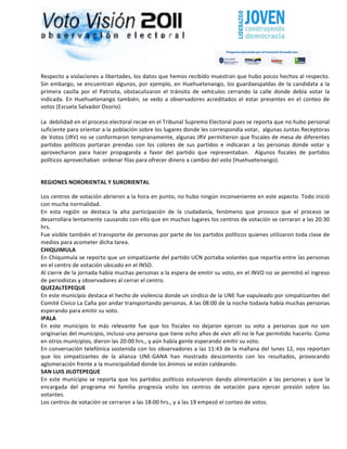                                                                                                                                                                                         	
  




Respecto	
  a	
  violaciones	
  a	
  libertades,	
  los	
  datos	
  que	
  hemos	
  recibido	
  muestran	
  que	
  hubo	
  pocos	
  hechos	
  al	
  respecto.	
  
Sin	
   embargo,	
   se	
   encuentran	
   algunos,	
   por	
   ejemplo,	
   en	
   Huehuetenango,	
   los	
   guardaespaldas	
   de	
   la	
   candidata	
   a	
   la	
  
primera	
   casilla	
   por	
   el	
   Patriota,	
   obstaculizaron	
   el	
   tránsito	
   de	
   vehículos	
   cerrando	
   la	
   calle	
   donde	
   debía	
   votar	
   la	
  
indicada.	
   En	
   Huehuetenango	
   también,	
   se	
   vedo	
   a	
   observadores	
   acreditados	
   el	
   estar	
   presentes	
   en	
   el	
   conteo	
   de	
  
votos	
  (Escuela	
  Salvador	
  Osorio).	
  
	
  
La	
  	
  debilidad	
  en	
  el	
  proceso	
  electoral	
  recae	
  en	
  el	
  Tribunal	
  Supremo	
  Electoral	
  pues	
  se	
  reporta	
  que	
  no	
  hubo	
  personal	
  
suficiente	
  para	
  orientar	
  a	
  la	
  población	
  sobre	
  los	
  lugares	
  donde	
  les	
  correspondía	
  votar,	
  	
  algunas	
  Juntas	
  Receptoras	
  
de	
  Votos	
  (JRV)	
  no	
  se	
  conformaron	
  tempranamente,	
  algunas	
  JRV	
  permitieron	
  que	
  fiscales	
  de	
  mesa	
  de	
  diferentes	
  
partidos	
   políticos	
   portaran	
   prendas	
   con	
   los	
   colores	
   de	
   sus	
   partidos	
   e	
   indicaran	
   a	
   las	
   personas	
   donde	
   votar	
   y	
  
aprovecharon	
   para	
   hacer	
   propaganda	
   a	
   favor	
   del	
   partido	
   que	
   representaban.	
   	
   Algunos	
   fiscales	
   de	
   partidos	
  
políticos	
  aprovechaban	
  	
  ordenar	
  filas	
  para	
  ofrecer	
  dinero	
  a	
  cambio	
  del	
  voto	
  (Huehuetenango).	
  	
  
	
  

REGIONES	
  NORORIENTAL	
  Y	
  SURORIENTAL	
  

Los	
  centros	
  de	
  votación	
  abrieron	
  a	
  la	
  hora	
  en	
  punto,	
  no	
  hubo	
  ningún	
  inconveniente	
  en	
  este	
  aspecto.	
  Todo	
  inició	
  
con	
  mucha	
  normalidad.	
  
En	
   esta	
   región	
   se	
   destaca	
   la	
   alta	
   participación	
   de	
   la	
   ciudadanía,	
   fenómeno	
   que	
   provoco	
   que	
   el	
   proceso	
   se	
  
desarrollara	
  lentamente	
  causando	
  con	
  ello	
  que	
  en	
  muchos	
  lugares	
  los	
  centros	
  de	
  votación	
  se	
  cerraran	
  a	
  las	
  20:30	
  
hrs.	
  
Fue	
  visible	
  también	
  el	
  transporte	
  de	
  personas	
  por	
  parte	
  de	
  los	
  partidos	
  políticos	
  quienes	
  utilizaron	
  toda	
  clase	
  de	
  
medios	
  para	
  acometer	
  dicha	
  tarea.	
  
CHIQUIMULA	
  
En	
  Chiquimula	
  se	
  reporto	
  que	
  un	
  simpatizante	
  del	
  partido	
  UCN	
  portaba	
  volantes	
  que	
  repartía	
  entre	
  las	
  personas	
  
en	
  el	
  centro	
  de	
  votación	
  ubicado	
  en	
  el	
  INSO.	
  
Al	
   cierre	
   de	
   la	
   jornada	
   había	
   muchas	
   personas	
   a	
   la	
   espera	
   de	
   emitir	
   su	
   voto,	
   en	
   el	
   INVO	
   no	
   se	
   permitió	
   el	
   ingreso	
  
de	
  periodistas	
  y	
  observadores	
  al	
  cerrar	
  el	
  centro.	
  
QUEZALTEPEQUE	
  
En	
   este	
   municipio	
   destaca	
   el	
   hecho	
   de	
   violencia	
   donde	
   un	
   sindico	
   de	
   la	
   UNE	
   fue	
   vapuleado	
   por	
   simpatizantes	
   del	
  
Comité	
  Cívico	
  La	
  Caña	
  por	
  andar	
  transportando	
  personas.	
  A	
  las	
  08:00	
  de	
  la	
  noche	
  todavía	
  había	
  muchas	
  personas	
  
esperando	
  para	
  emitir	
  su	
  voto.	
  
IPALA	
  
En	
   este	
   municipio	
   lo	
   más	
   relevante	
   fue	
   que	
   los	
   fiscales	
   no	
   dejaron	
   ejercer	
   su	
   voto	
   a	
   personas	
   que	
   no	
   son	
  
originarias	
   del	
   municipio,	
   incluso	
   una	
   persona	
   que	
   tiene	
   ocho	
   años	
   de	
   vivir	
   allí	
   no	
   le	
   fue	
   permitido	
   hacerlo.	
   Como	
  
en	
  otros	
  municipios,	
  dieron	
  las	
  20:00	
  hrs.,	
  y	
  aún	
  había	
  gente	
  esperando	
  emitir	
  su	
  voto.	
  
En	
  conversación	
  telefónica	
  sostenida	
  con	
  los	
  observadores	
  a	
  las	
  11:43	
  de	
  la	
  mañana	
  del	
  lunes	
  12,	
  nos	
  reportan	
  
que	
   los	
   simpatizantes	
   de	
   la	
   alianza	
   UNE-­‐GANA	
   han	
   mostrado	
   descontento	
   con	
   los	
   resultados,	
   provocando	
  
aglomeración	
  frente	
  a	
  la	
  municipalidad	
  donde	
  los	
  ánimos	
  se	
  están	
  caldeando.	
  
SAN	
  LUIS	
  JILOTEPEQUE	
  
En	
   este	
   municipio	
   se	
   reporta	
   que	
   los	
   partidos	
   políticos	
   estuvieron	
   dando	
   alimentación	
   a	
   las	
   personas	
   y	
   que	
   la	
  
encargada	
   del	
   programa	
   mi	
   familia	
   progresía	
   visito	
   los	
   centros	
   de	
   votación	
   para	
   ejercer	
   presión	
   sobre	
   las	
  
votantes.	
  
Los	
  centros	
  de	
  votación	
  se	
  cerraron	
  a	
  las	
  18:00	
  hrs.,	
  y	
  a	
  las	
  19	
  empezó	
  el	
  conteo	
  de	
  votos.	
  
 