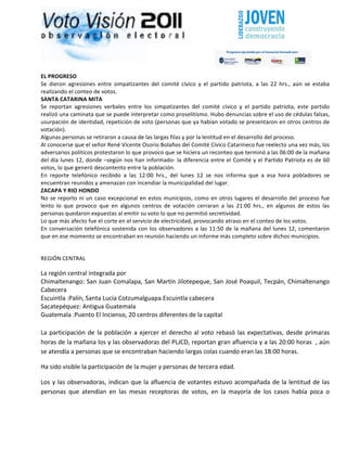                                                                                                                                                                        	
  




EL	
  PROGRESO	
  
Se	
   dieron	
   agresiones	
   entre	
   simpatizantes	
   del	
   comité	
   cívico	
   y	
   el	
   partido	
   patriota,	
   a	
   las	
   22	
   hrs.,	
   aún	
   se	
   estaba	
  
realizando	
  el	
  conteo	
  de	
  votos.	
  
SANTA	
  CATARINA	
  MITA	
  
Se	
   reportan	
   agresiones	
   verbales	
   entre	
   los	
   simpatizantes	
   del	
   comité	
   cívico	
   y	
   el	
   partido	
   patriota,	
   este	
   partido	
  
realizó	
  una	
  caminata	
  que	
  se	
  puede	
  interpretar	
  como	
  proselitismo.	
  Hubo	
  denuncias	
  sobre	
  el	
  uso	
  de	
  cédulas	
  falsas,	
  
usurpación	
  de	
  identidad,	
  repetición	
  de	
  voto	
  (personas	
  que	
  ya	
  habían	
  votado	
  se	
  presentaron	
  en	
  otros	
  centros	
  de	
  
votación).	
  
Algunas	
  personas	
  se	
  retiraron	
  a	
  causa	
  de	
  las	
  largas	
  filas	
  y	
  por	
  la	
  lentitud	
  en	
  el	
  desarrollo	
  del	
  proceso.	
  
Al	
  conocerse	
  que	
  el	
  señor	
  René	
  Vicente	
  Osorio	
  Bolaños	
  del	
  Comité	
  Cívico	
  Catarineco	
  fue	
  reelecto	
  una	
  vez	
  más,	
  los	
  
adversarios	
  políticos	
  protestaron	
  lo	
  que	
  provoco	
  que	
  se	
  hiciera	
  un	
  reconteo	
  que	
  terminó	
  a	
  las	
  06:00	
  de	
  la	
  mañana	
  
del	
  día	
  lunes	
  12,	
  donde	
  –según	
  nos	
  han	
  informado-­‐	
  la	
  diferencia	
  entre	
  el	
  Comité	
  y	
  el	
  Partido	
  Patriota	
  es	
  de	
  60	
  
votos,	
  lo	
  que	
  generó	
  descontento	
  entre	
  la	
  población.	
  	
  
En	
   reporte	
   telefónico	
   recibido	
   a	
   las	
   12:00	
   hrs.,	
   del	
   lunes	
   12	
   se	
   nos	
   informa	
   que	
   a	
   esa	
   hora	
   pobladores	
   se	
  
encuentran	
  reunidos	
  y	
  amenazan	
  con	
  incendiar	
  la	
  municipalidad	
  del	
  lugar.	
  
ZACAPA	
  Y	
  RIO	
  HONDO	
  
No	
   se	
   reporto	
   ni	
   un	
   caso	
   excepcional	
   en	
   estos	
   municipios,	
   como	
   en	
   otros	
   lugares	
   el	
   desarrollo	
   del	
   proceso	
   fue	
  
lento	
   lo	
   que	
   provoco	
   que	
   en	
   algunos	
   centros	
   de	
   votación	
   cerraran	
   a	
   las	
   21:00	
   hrs.,	
   en	
   algunos	
   de	
   estos	
   las	
  
personas	
  quedaron	
  expuestas	
  al	
  emitir	
  su	
  voto	
  lo	
  que	
  no	
  permitió	
  secretividad.	
  
Lo	
  que	
  más	
  afecto	
  fue	
  el	
  corte	
  en	
  el	
  servicio	
  de	
  electricidad,	
  provocando	
  atraso	
  en	
  el	
  conteo	
  de	
  los	
  votos.	
  	
  
En	
   conversación	
   telefónica	
   sostenida	
   con	
   los	
   observadores	
   a	
   las	
   11:50	
   de	
   la	
   mañana	
   del	
   lunes	
   12,	
   comentaron	
  
que	
  en	
  ese	
  momento	
  se	
  encontraban	
  en	
  reunión	
  haciendo	
  un	
  informe	
  más	
  completo	
  sobre	
  dichos	
  municipios.	
  
	
  

REGIÓN	
  CENTRAL	
  

La	
  región	
  central	
  integrada	
  por	
  
Chimaltenango:	
  San	
  Juan	
  Comalapa,	
  San	
  Martín	
  Jilotepeque,	
  San	
  José	
  Poaquil,	
  Tecpán,	
  Chimaltenango	
  
Cabecera	
  
Escuintla	
  :Palín,	
  Santa	
  Lucía	
  Cotzumalguapa.Escuintla	
  cabecera	
  
Sacatepéquez:	
  Antigua	
  Guatemala	
  
Guatemala	
  :Puento	
  El	
  Incienso,	
  20	
  centros	
  diferentes	
  de	
  la	
  capital	
  
	
  
La	
   participación	
   de	
   la	
   población	
   a	
   ejercer	
   el	
   derecho	
   al	
   voto	
   rebasó	
   las	
   expectativas,	
   desde	
   primaras	
  
horas	
  de	
  la	
  mañana	
  los	
  y	
  las	
  observadoras	
  del	
  PLJCD,	
  reportan	
  gran	
  afluencia	
  y	
  a	
  las	
  20:00	
  horas	
  	
  ,	
  aún	
  
se	
  atendía	
  a	
  personas	
  que	
  se	
  encontraban	
  haciendo	
  largas	
  colas	
  cuando	
  eran	
  las	
  18:00	
  horas.	
  

Ha	
  sido	
  visible	
  la	
  participación	
  de	
  la	
  mujer	
  y	
  personas	
  de	
  tercera	
  edad.	
  

Los	
   y	
   las	
   observadoras,	
   indican	
   que	
   la	
   afluencia	
   de	
   votantes	
   estuvo	
   acompañada	
   de	
   la	
   lentitud	
   de	
   las	
  
personas	
   que	
   atendían	
   en	
   las	
   mesas	
   receptoras	
   de	
   votos,	
   en	
   la	
   mayoría	
   de	
   los	
   casos	
   había	
   poca	
   o	
  
 