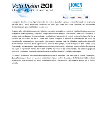                                                                                                                                                                       	
  




encargados	
   de	
   dicha	
   mesa.	
   Aparentemente,	
   los	
   vecinos	
   buscaban	
   expresar	
   su	
   inconformidad	
   con	
   el	
   proceso	
  
electoral	
   local.	
   	
   Estas	
   situaciones	
   muestran	
   los	
   retos	
   que	
   hacen	
   falta	
   para	
   consolidar	
   las	
   instituciones	
  
democráticas	
  y	
  la	
  gobernabilidad	
  en	
  nuestro	
  país.	
  

Respecto	
  a	
  los	
  actos	
  de	
  cooptación,	
  en	
  todos	
  los	
  municipios	
  analizados	
  se	
  reportó	
  la	
  movilización	
  de	
  personas	
  por	
  
parte	
  de	
  los	
  partidos	
  políticos,	
  aunque	
  no	
  siempre	
  en	
  el	
  sentido	
  de	
  llevar	
  a	
  los	
  vecinos	
  a	
  votar,	
  sino	
  también	
  en	
  el	
  
sentido	
  contrario.	
  Es	
  decir,	
  llevar	
  a	
  gente	
  para	
  otro	
  lado,	
  con	
  la	
  intención	
  de	
  impedir	
  su	
  derecho	
  al	
  voto.	
  Tal	
  fue	
  la	
  
situación	
   en	
   San	
   Rafael	
   Pie	
   de	
   la	
   Cuesta,	
   San	
   Marcos.	
   Respecto	
   al	
   servicio	
   de	
   alimentación,	
   en	
   todos	
   los	
  
municipios	
  los	
  partidos	
  dieron	
  alimentación	
  a	
  las	
  personas	
  luego	
  de	
  votar.	
  La	
  calidad	
  de	
  los	
  alimentos	
  dependió	
  
de	
   la	
   fortaleza	
   financiera	
   de	
   las	
   agrupaciones	
   políticas.	
   Por	
   ejemplo,	
   en	
   el	
   municipio	
   de	
   San	
   Andrés	
   Xecul,	
  
Totonicapán,	
  una	
  agrupación	
  repartió	
  almuerzo	
  completo,	
  mientras	
  otra	
  solo	
  pudo	
  ofrecer	
  bebidas.	
  En	
  cuanto	
  a	
  
los	
   pagos	
   se	
   reportaron	
   montos	
   desde	
   Q50	
   a	
   Q300,	
   dependiendo	
   de	
   las	
   localidades.	
   No	
   todos	
   los	
   pagos	
   se	
  
ofrecieron	
  en	
  efectivo,	
  incluso	
  algunos	
  se	
  prometieron	
  en	
  función	
  de	
  los	
  resultados	
  electorales.	
  

En	
  cuanto	
  a	
  la	
  debilidad	
  institucional	
  en	
  materia	
  electoral	
  y	
  de	
  seguridad,	
  cabe	
  mencionar	
  el	
  caso	
  de	
  Coatepeque,	
  
Quetzaltenango,	
  en	
  donde	
  se	
  reportó	
  la	
  presencia	
  en	
  algunos	
  centros	
  de	
  votación	
  de	
  hombres	
  armados	
  vestidos	
  
de	
  particular,	
  que	
  mostraban	
  sus	
  armas	
  buscando	
  intimidar	
  a	
  las	
  personas	
  y	
  así	
  obligarlas	
  a	
  votar	
  por	
  el	
  partido	
  
patriota.	
  	
  

	
  

	
  

	
  

	
  

	
  

	
  

	
  	
  
 