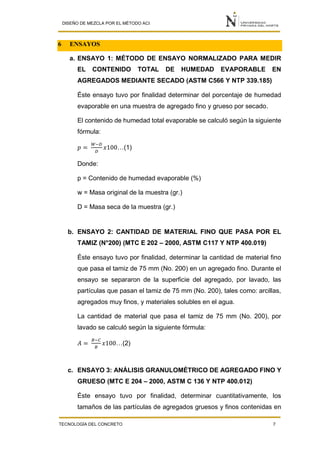 DISEÑO DE MEZCLA POR EL MÉTODO ACI
TECNOLOGÍA DEL CONCRETO 7
6 ENSAYOS
a. ENSAYO 1: MÉTODO DE ENSAYO NORMALIZADO PARA MEDIR
EL CONTENIDO TOTAL DE HUMEDAD EVAPORABLE EN
AGREGADOS MEDIANTE SECADO (ASTM C566 Y NTP 339.185)
Éste ensayo tuvo por finalidad determinar del porcentaje de humedad
evaporable en una muestra de agregado fino y grueso por secado.
El contenido de humedad total evaporable se calculó según la siguiente
fórmula:
𝑝 =
𝑊−𝐷
𝐷
𝑥100…(1)
Donde:
p = Contenido de humedad evaporable (%)
w = Masa original de la muestra (gr.)
D = Masa seca de la muestra (gr.)
b. ENSAYO 2: CANTIDAD DE MATERIAL FINO QUE PASA POR EL
TAMIZ (N°200) (MTC E 202 – 2000, ASTM C117 Y NTP 400.019)
Éste ensayo tuvo por finalidad, determinar la cantidad de material fino
que pasa el tamiz de 75 mm (No. 200) en un agregado fino. Durante el
ensayo se separaron de la superficie del agregado, por lavado, las
partículas que pasan el tamiz de 75 mm (No. 200), tales como: arcillas,
agregados muy finos, y materiales solubles en el agua.
La cantidad de material que pasa el tamiz de 75 mm (No. 200), por
lavado se calculó según la siguiente fórmula:
𝐴 =
𝐵−𝐶
𝐵
𝑥100…(2)
c. ENSAYO 3: ANÁLISIS GRANULOMÉTRICO DE AGREGADO FINO Y
GRUESO (MTC E 204 – 2000, ASTM C 136 Y NTP 400.012)
Éste ensayo tuvo por finalidad, determinar cuantitativamente, los
tamaños de las partículas de agregados gruesos y finos contenidas en
 