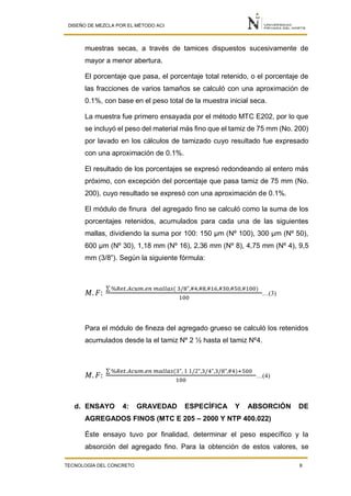 DISEÑO DE MEZCLA POR EL MÉTODO ACI
TECNOLOGÍA DEL CONCRETO 8
muestras secas, a través de tamices dispuestos sucesivamente de
mayor a menor abertura.
El porcentaje que pasa, el porcentaje total retenido, o el porcentaje de
las fracciones de varios tamaños se calculó con una aproximación de
0.1%, con base en el peso total de la muestra inicial seca.
La muestra fue primero ensayada por el método MTC E202, por lo que
se incluyó el peso del material más fino que el tamiz de 75 mm (No. 200)
por lavado en los cálculos de tamizado cuyo resultado fue expresado
con una aproximación de 0.1%.
El resultado de los porcentajes se expresó redondeando al entero más
próximo, con excepción del porcentaje que pasa tamiz de 75 mm (No.
200), cuyo resultado se expresó con una aproximación de 0.1%.
El módulo de finura del agregado fino se calculó como la suma de los
porcentajes retenidos, acumulados para cada una de las siguientes
mallas, dividiendo la suma por 100: 150 μm (Nº 100), 300 μm (Nº 50),
600 μm (Nº 30), 1,18 mm (Nº 16), 2,36 mm (Nº 8), 4,75 mm (Nº 4), 9,5
mm (3/8”). Según la siguiente fórmula:
𝑀. 𝐹:
∑ %𝑅𝑒𝑡.𝐴𝑐𝑢𝑚.𝑒𝑛 𝑚𝑎𝑙𝑙𝑎𝑠( 3/8",#4,#8,#16,#30,#50,#100)
100
…(3)
Para el módulo de fineza del agregado grueso se calculó los retenidos
acumulados desde la el tamiz Nº 2 ½ hasta el tamiz Nº4.
𝑀. 𝐹:
∑ %𝑅𝑒𝑡.𝐴𝑐𝑢𝑚.𝑒𝑛 𝑚𝑎𝑙𝑙𝑎𝑠(3", 1 1/2",3/4",3/8",#4)+500
100
…(4)
d. ENSAYO 4: GRAVEDAD ESPECÍFICA Y ABSORCIÓN DE
AGREGADOS FINOS (MTC E 205 – 2000 Y NTP 400.022)
Éste ensayo tuvo por finalidad, determinar el peso específico y la
absorción del agregado fino. Para la obtención de estos valores, se
 