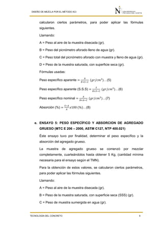 DISEÑO DE MEZCLA POR EL MÉTODO ACI
TECNOLOGÍA DEL CONCRETO 9
calcularon ciertos parámetros, para poder aplicar las fórmulas
siguientes.
Llamando:
A = Peso al aire de la muestra disecada (gr).
B = Peso del picnómetro aforado lleno de agua (gr).
C = Peso total del picnómetro aforado con muestra y lleno de agua (gr).
D = Peso de la muestra saturada, con superficie seca (gr).
Fórmulas usadas:
Peso específico aparente =
𝐴
𝐵+𝑆−𝐶
(𝑔𝑟/𝑐𝑚3
)…(5)
Peso específico aparente (S.S.S) =
𝑆
𝐵+𝑆−𝐶
(𝑔𝑟/𝑐𝑚3
)…(6)
Peso específico nominal =
𝐴
𝐵+𝐴−𝐶
(𝑔𝑟/𝑐𝑚3
)…(7)
Absorción (%) =
𝑆−𝐴
𝐴
𝑥100 (%)…(8)
e. ENSAYO 5: PESO ESPECÍFICO Y ABSORCION DE AGREGADO
GRUESO (MTC E 206 – 2000, ASTM C127, NTP 400.021)
Éste ensayo tuvo por finalidad, determinar el peso específico y la
absorción del agregado grueso.
La muestra de agregado grueso se comenzó por mezclar
completamente, cuarteándolos hasta obtener 5 Kg, (cantidad mínima
necesaria para el ensayo según el TMN).
Para la obtención de estos valores, se calcularon ciertos parámetros,
para poder aplicar las fórmulas siguientes.
Llamando:
A = Peso al aire de la muestra disecada (gr).
B = Peso de la muestra saturada, con superficie seca (SSS) (gr).
C = Peso de muestra sumergida en agua (gr).
 