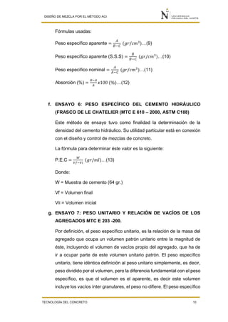 DISEÑO DE MEZCLA POR EL MÉTODO ACI
TECNOLOGÍA DEL CONCRETO 10
Fórmulas usadas:
Peso específico aparente =
𝐴
𝐵−𝐶
(𝑔𝑟/𝑐𝑚3
)…(9)
Peso específico aparente (S.S.S) =
𝐵
𝐵−𝐶
(𝑔𝑟/𝑐𝑚3
)…(10)
Peso específico nominal =
𝐴
𝐴−𝐶
(𝑔𝑟/𝑐𝑚3
)…(11)
Absorción (%) =
𝐵−𝐴
𝐴
𝑥100 (%)…(12)
f. ENSAYO 6: PESO ESPECÍFICO DEL CEMENTO HIDRÁULICO
(FRASCO DE LE CHATELIER (MTC E 610 – 2000, ASTM C188)
Este método de ensayo tuvo como finalidad la determinación de la
densidad del cemento hidráulico. Su utilidad particular está en conexión
con el diseño y control de mezclas de concreto.
La fórmula para determinar éste valor es la siguiente:
P.E.C =
𝑊
𝑉𝑓−𝑉𝑖
(𝑔𝑟/𝑚𝑙)…(13)
Donde:
W = Muestra de cemento (64 gr.)
Vf = Volumen final
Vii = Volumen inicial
g. ENSAYO 7: PESO UNITARIO Y RELACIÓN DE VACÍOS DE LOS
AGREGADOS MTC E 203 -200.
Por definición, el peso específico unitario, es la relación de la masa del
agregado que ocupa un volumen patrón unitario entre la magnitud de
éste, incluyendo el volumen de vacíos propio del agregado, que ha de
ir a ocupar parte de este volumen unitario patrón. El peso específico
unitario, tiene idéntica definición al peso unitario simplemente, es decir,
peso dividido por el volumen, pero la diferencia fundamental con el peso
específico, es que el volumen es el aparente, es decir este volumen
incluye los vacíos ínter granulares, el peso no difiere. El peso específico
 
